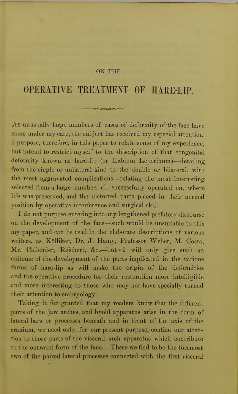 OPERATIVE TREATMENT OF HARE-LIP. <—v.cic*a<i)-'—« As unusually large numbers of cases of deformity of the face have come under my care, the subject has received my especial attention. I purpose, therefore, in this paper to relate some of my experience, but intend to restrict myself to the description of that congenital deformity known as hare-lip (or Labium Leporinum)—detailing from the single or unilateral kind to the double or bilateral, with the most aggravated complications—relating the most interesting selected from a large number, all successfully operated on, where life was preserved, and the distorted parts placed in their normal position by operative interference and surgical skill. I do not purpose entering into any lengthened prefatory discourse on the development of the face—such would be unsuitable to this my paper, and can be read in the elaborate descriptions of various writers, as Kblliker, Dr. J. Hamy, Professor Weber, M. Costa, Mr. Callender, Reichert, &c.—but * I will only give such an epitome of the development of the parts implicated in the various forms of hare-lip as will make the origin of the deformities and the operative procedure for their restoration more intelligible and more interesting to those who may not have specially turned their attention to embryology. Taking it for granted that my readers know that the different parts of the jaw arches, and hyoid apparatus arise in the form of lateral bars or processes beneath and in front of the axis of the cranium, we need only, for our present purpose, confine our atten- tion to those parts of the visceral arch apparatus which contribute to the outward form of the face. These we find to be the foremost two of the paired lateral processes connected with the first visceral