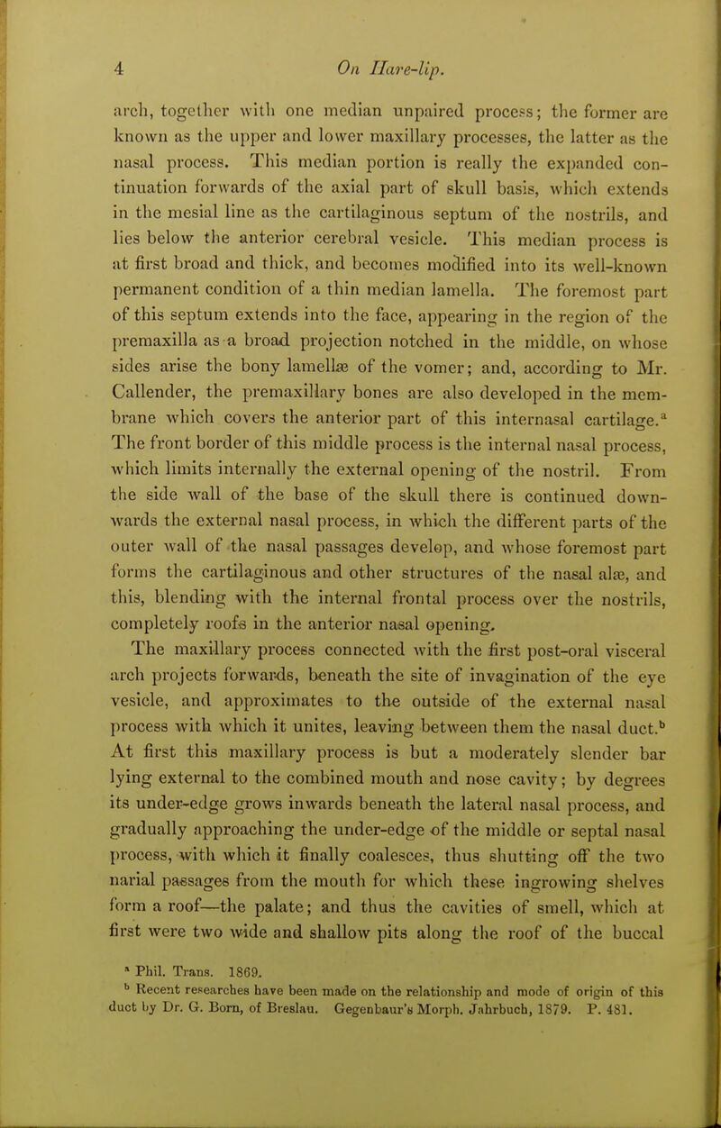 arch, together with one median unpaired procefs; the former are known as the upper and lower maxillary processes, the latter as the nasal process. This median portion is really the expanded con- tinuation forwards of the axial part of skull basis, which extends in the mesial line as the cartilaginous septum of the nostrils, and lies below the anterior cerebral vesicle. This median process is at first broad and thick, and becomes modified into its well-known permanent condition of a thin median lamella. The foremost part of this septum extends into the face, appeai-ing in the region of the premaxilla as a broad projection notched in the middle, on whose sides arise the bony lamellaj of the vomer; and, according to Mr. Callender, the premaxiliary bones are also developed in the mem- brane which covers the anterior part of this internasal cartilage.* The front border of this middle process is the internal nasal process, Avhich limits internally the external opening of the nostril. From the side Avail of the base of the skull there is continued down- wards the external nasal process, in which the different parts of the outer wall of the nasal passages develop, and whose foremost part forms the cartilaginous and other structures of the nasal alae, and this, blending with the internal frontal process over the nostrils, completely roofs in the anterior nasal opening. The maxillaiy process connected with the first post-oral visceral arch projects forwards, beneath the site of invagination of the eye vesicle, and approximates to the outside of the external nasal process with which it unites, leaving between them the nasal duct.'' At first this maxillary process is but a moderately slender bar lying external to the combined mouth and nose cavity; by degrees its under-edge grows inwards beneath the lateral nasal process, and gradually approaching the under-edge of the middle or septal nasal process, with which it finally coalesces, thus shutting off the two nai-ial passages from the mouth for which these ingrowing shelves form a roof—the palate; and thus the cavities of smell, which at first were two wide and shallow pits along the roof of the buccal Phil. Trans. 1869. ^ Recent researches have been made on the relationship and mode of origin of this duct by Dr. G. Born, of Breslau. Gegenbaur's Morph. Jahrbuch, 1879. P. 481.
