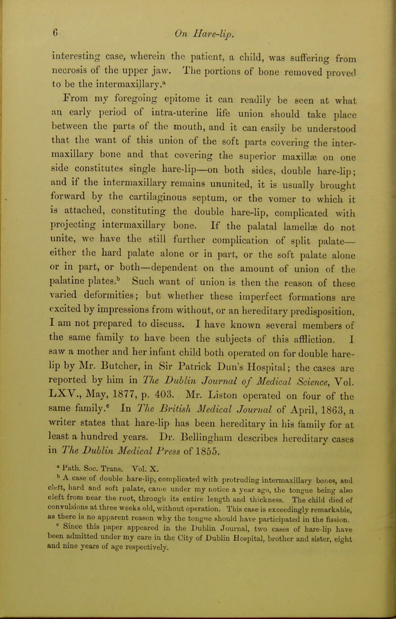 interesting case, wherein tlie patient, a child, was suffering from necrosis of the upper jaw. The portions of bone removed proved to be the intermaxillary. From my foregoing epitome it can readily be seen at what an early period of intra-uterine life union should take place between the parts of the mouth, and it can easily be understood that the want of this union of the soft parts covering the inter- maxillary bone and that covering the superior maxilla on one side constitutes single hare-lip—on both sides, double hare-hp; and if the intermaxillary remains ununited, it is usually brought forward by the cartilaginous septum, or the vomer to which it is attached, constituting the double hare-lip, complicated with projecting intermaxillary bone. If the palatal lamellse do not unite, we have the still further complication of spht palate— either the hard palate alone or in part, or the soft palate alone or in part, or both—dependent on the amount of union of the palatine plates.'' Such want of union is then the reason of these varied deformities; but whether these imperfect formations are excited by impressions from without, or an hereditary predisposition, I am not prepared to discuss. I have known several members of the same family to have been the subjects of this affliction. I saw a mother and her infant child both operated on for double hare- lip by Mr. Butcher, in Sir Patrick Dun's Hospital; the cases are reported by him in The Dublin Journal of Medical Science, Vol. LXV., May, 1877, p. 403. Mr. Liston operated on four of the same family. In The British Medical Journal of April, 1863, a writer states that hare-lip has been hereditary in his family for at least a hundred years. Dr. Bellingham describes hereditary cases in The Dublin Medical Press of 1855.  Path. Soc. Trans. Vol. X. A case of double hare-lip, complicated with protruding intermaxillary bones, and cleft, hard and soft palate, catne under my notice a year ago, the ton<,'ue being also cleft from near the root, through its entire length and thickness. The child died of convulsions at three weeks old, without operation. This case is exceedingly remarkable, as there is no apparent reason why the tongue should have participated in the fission. = Since this paper a2)peared in the Dublin Journal, two cases of hare-lip have been admitted under my care in the City of DubUn Hospital, brother and sister, eight and nine years of age respectively.