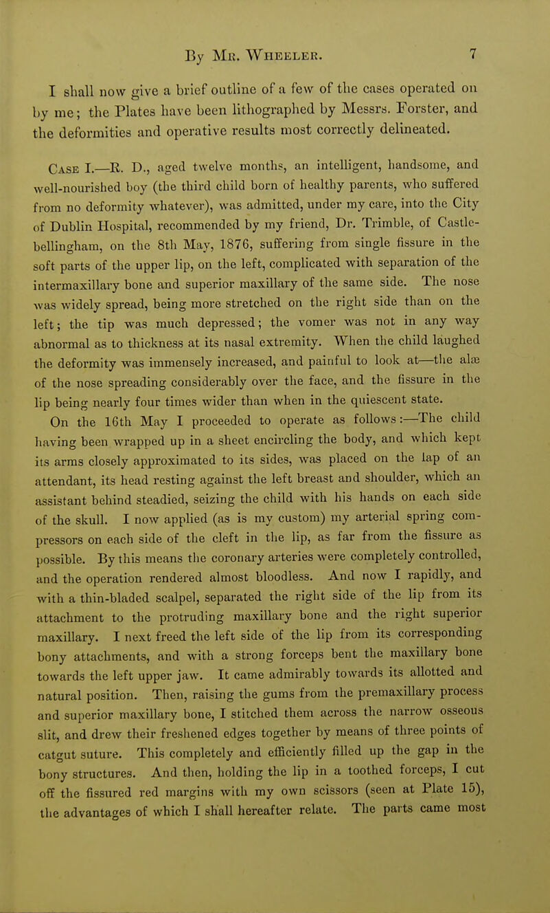 I shall now give a brief outline of a few of tlie cases operated on by me; the Plates have been lithographed by Messrs. Forster, and the deformities and operative results most correctly delineated. Case I.—D., aged twelve month?, an intelligent, handsome, and well-nourished boy (the third child born of healthy parents, who suffered from no deformity whatever), was admitted, under my care, into the City of Dublin Hospital, recommended by my friend. Dr. Trimble, of Castle- bellingham, on the 8th May, 1876, suffering from single fissure in the soft parts of the upper lip, on the left, complicated with separation of the intermaxillary bone and superior maxillary of the same side. The nose was widely spread, being more stretched on the right side than on the left; the tip was much depressed; the vomer was not in any way abnormal as to thickness at its nasal extremity. When the child laughed the deformity was immensely increased, and painful to look at—the al^e of the nose spreading considerably over the face, and the fissure in the lip being nearly four times wider than when in the quiescent state. On the 16th May I proceeded to operate as follows:—The child having been wrapped up in a sheet encircling the body, and which kept its arms closely approximated to its sides, was placed on the lap of an attendant, its head resting against the left breast and shoulder, which an assistant behind steadied, seizing the child with his hands on each side of the skull. I now appHed (as is my custom) my arterial spring com- pressors on each side of the cleft in the lip, as far from the fissure as possible. By this means tlie coronary arteries were completely controlled, and the operation rendered almost bloodless. And now I rapidly, and with a thin-bladed scalpel, separated the right side of the lip from its attachment to the protruding maxillary bone and the right superior maxillary. I next freed the left side of the lip from its corresponding bony attachments, and with a strong forceps bent the maxillary bone towards the left upper jaw. It came admirably towards its allotted and natural position. Then, raising the gums from the premaxillary process and superior maxillary bone, I stitched them across the narrow osseous slit, and drew their freshened edges together by means of three points of catgut suture. This completely and efficiently filled up the gap in the bony structures. And then, holding the lip in a toothed forceps, I cut off the fissured red margins with my own scissors (seen at Plate 15), tlie advantages of which I shall hereafter relate. The parts came most