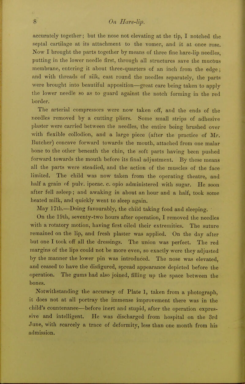 accurately together; but the nose not elevating at the tip, I notched the septal cartilage at its attachment to the vomer, and it at once rose. Now I brought the parts together by means of three fine hare-lip needles, putting in the lower needle first, through all structures save the mucbus membrane, entering it about three-quarters of an inch from the edge; and with threads of silk, cast round the needles separately, the parts were brought into beautiful apposition—great care being taken to apply the lower needle so as to guard against the notch forming in the red border. The arterial compressors were now taken off, and the ends of the needles removed by a cutting pHers. Some small strips of adhesive plaster were carried between the needles, the entire being brushed over Avith flexible collodion, and a large piece (after the practice of ]Mr. Butcher) concave forward towards the mouth, attached from one malar bone to the other beneath the chin, the soft parts having been pushed forward towards the mouth before its final adjustment. By these means all the parts were steadied, and the action of the muscles of the face limited. The child was now taken from the operating theatre, and half a grain of pulv. ipecac, c. opio administered with sugar. He soon after fell asleep; and awaking in about an hour and a half, took some heated milk, and quickly went to sleep again. May 17th.—Doing favourably, the child taking food and sleeping. On the 19th, seventy-two hours after operation, I removed the needles with a rotatory motion, having first oiled their extremities. The suture remained on the lip, and fresh plaster was applied. On the day after but one I took off all the dressings. The union was perfect. The red margins of the lips could not be more even, so exactly were they adjusted by the manner the lower pin was introduced. The nose was elevated, and ceased to have the disfigured, spread appearance depicted before the operation. The gums had also joined, filling up the space between the bones. Notwithstanding the accuracy of Plate 1, taken from a photograph, it does not at all portray the immense improvement there was in the <;hild's countenance—before inert and stupid, after the operation expres- sive and intelligent. He was discharged from hospital on the 3rd June, with scarcely a trace of deformity, less than one month from his admission.