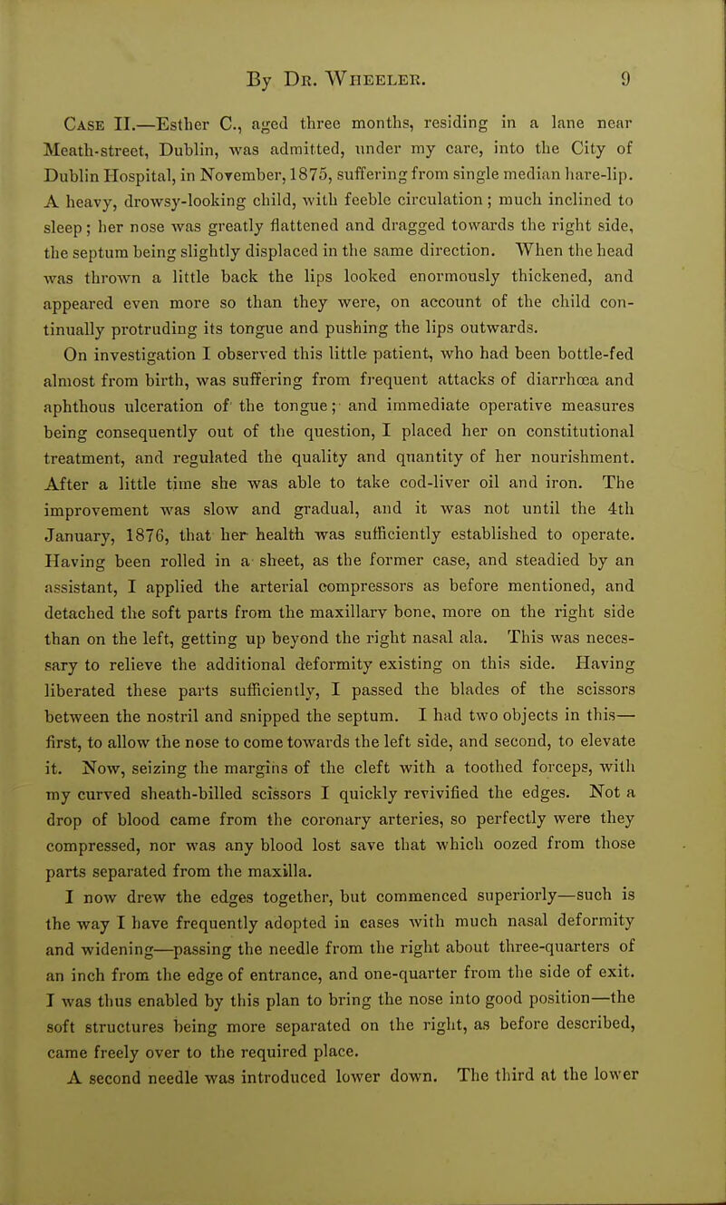 Case II.—Esther C, aged three months, residing in a lane near Meath-street, Dublin, was admitted, under my care, into the City of Dublin Hospital, in November, 1875, suffering from single median hare-lip. A heavy, drowsy-looking child, with feeble circulation; much inclined to sleep; her nose was greatly flattened and dragged towards the right side, the septum being slightly displaced in the same direction. When the head was thrown a little back the lips looked enormously thickened, and appeared even more so than they were, on account of the child con- tinually protruding its tongue and pushing the lips outwards. On investigation I observed this little patient, who had been bottle-fed almost from birth, was suffering from fi-equent attacks of diarrhoea and aphthous ulceration of' the tongue; and immediate operative measures being consequently out of the question, I placed her on constitutional treatment, and regulated the quality and quantity of her nourishment. After a little time she was able to take cod-liver oil and iron. The improvement was slow and gradual, and it was not until the 4tli January, 1876, that her health was sufficiently established to operate. Having been rolled in a sheet, as the former case, and steadied by an assistant, I applied the arterial compressors as before mentioned, and detached the soft parts from the maxillary bone, more on the right side than on the left, getting up beyond the right nasal ala. This was neces- sary to relieve the additional deformity existing on this side. Having liberated these parts sufficiently, I passed the blades of the scissors between the nostril and snipped the septum. I had two objects in this— first, to allow the nose to come towards the left side, and second, to elevate it. Now, seizing the margins of the cleft with a toothed forceps, with my curved sheath-billed scissors I quickly revivified the edges. Not a drop of blood came from the coronary arteries, so perfectly were they compressed, nor was any blood lost save that which oozed from those parts separated from the maxilla. I now drew the edges together, but commenced superiorly—such is the way I have frequently adopted in cases with much nasal deformity and widening—passing the needle from the right about three-quarters of an inch from the edge of entrance, and one-quarter from the side of exit. J was thus enabled by this plan to bring the nose into good position—the soft structures being more separated on the right, as before described, came freely over to the required place. A second needle was introduced lower down. The third at the lower