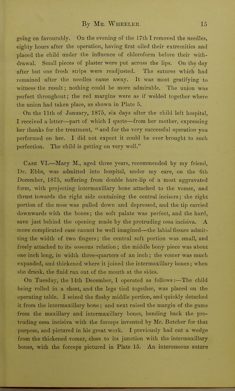 going on favourably. On the evening of the 17th I removed the needier, eighty hours after the operation, having first oiled their extremities and placed the child under the influence of chloroform before their with- drawal. Small pieces of plaster were put across the lips. On the day after but one fresh strips were readjusted. The sutures which had remained after tlie needles came away. It was most gratifying to witness the result; nothing cotild be more admirable. The union was perfect throughout; the red margins were as if welded together where the union had taken place, as shown in Plate 5. On the 11th of January, 1875, six days after the child left hospital, I received a letter—part of which I quote—from her mother, expressing her thanks for the treatment,  and for the very successful operation you performed on her. I did not expect it could be ever brought to such perfection. The child is getting on very well. Case VI.—^Mary M., aged three years, recommended by my friend. Dr. Ebbs, was admitted into hospital, under my care, on the 6th December, 1875, suffering from double hare-lip of a most aggravated form, with projecting intermaxillary bone attached to the vomer, and thrust towards the right side containing the central incisors; ihe right portion of the nose was pulled down and depressed, and the tip carried downwards with the bones; the soft palate was perfect, and the hard, save just behind the opening made by the protruding ossa incisiva. A more complicated case cannot be well imagined—the labial fissure admit- ting the width of two fingers; the central soft portion was small, and freely attached to its osseous relation ; the middle bony piece was about one inch long, in width three-quarters of an inch ; the vomer was much expanded, and thickened where it joined the intermaxillary bones ; when she drank, the fluid ran out of the mouth at the sides. On Tuesday, the 14th December, I operated as follows:—The child being rolled in a sheet, and the legs tied together, was placed on the operating table. I seized the fleshy middle portion, and quickly detached it from the intermaxillary bone; and next raised the margin of the gums from the maxillary and intermaxillary bones, bending back the pro- truding ossa incisiva with the forceps invented by Mr. Butcher for that purpose, and pictured in his great work. I previously had cut a wedge from the thickened vomer, close to its junction with the intermaxillary bones, with the forceps pictured in Plate 15. An interosseous suture