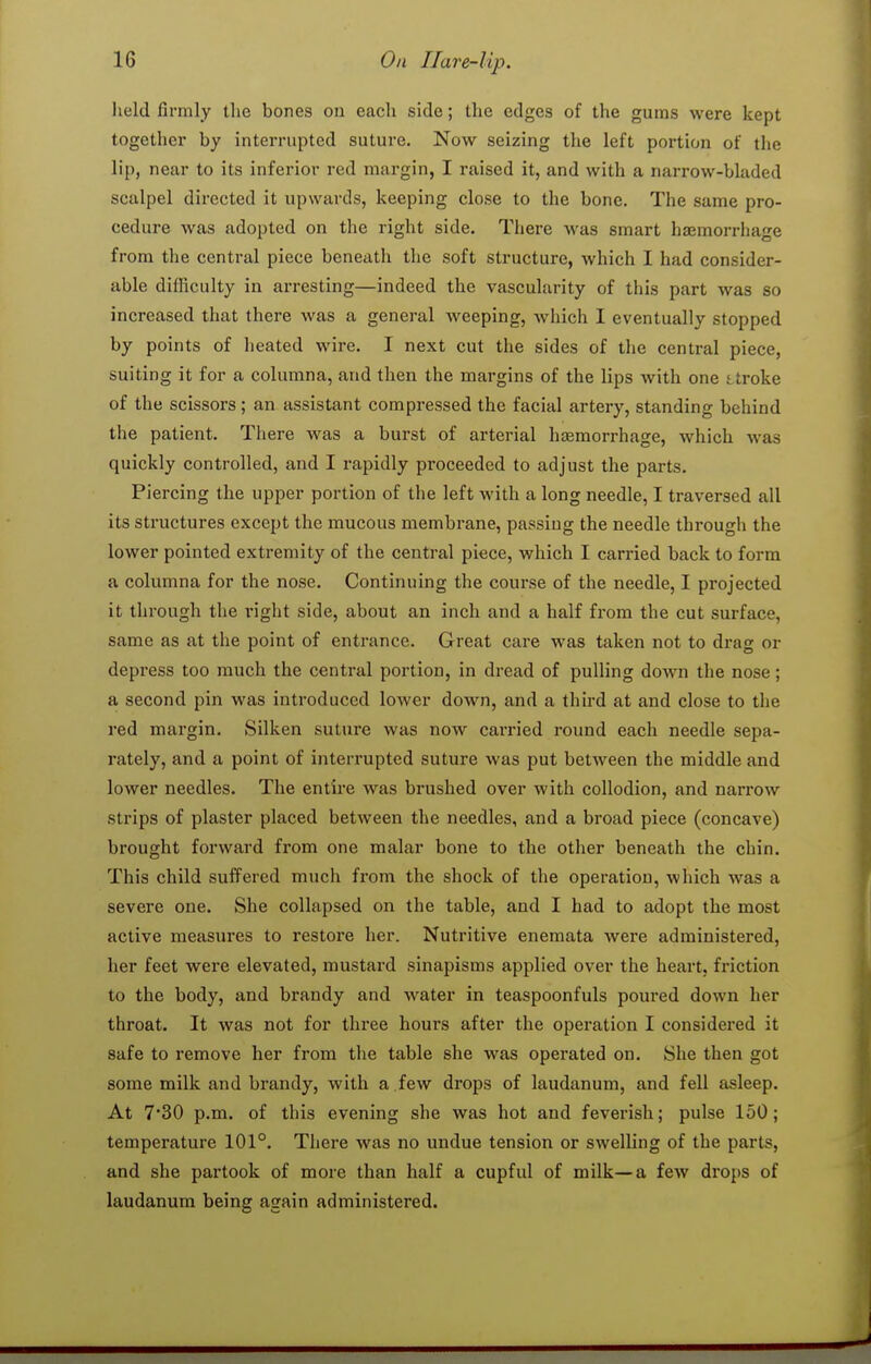 held firmly the bones on each side; the edges of the gums were kept together by interrupted suture. Now seizing the left portion of the lip, near to its inferior red margin, I raised it, and with a narrow-bladed scalpel directed it upwards, keeping close to the bone. The same pro- cedure was adopted on the right side. There was smart hasmorrhage from the central piece beneath the soft structure, which I had consider- able difficulty in arresting—indeed the vascularity of this part was so increased that there was a general weeping, which I eventually stopped by points of heated wire. I next cut the sides of the central piece, suiting it for a columna, and then the margins of the lips with one stroke of the scissors; an assistant compressed the facial artery, standing behind the patient. There was a burst of arterial hismorrhage, which was quickly controlled, and I rapidly proceeded to adjust the parts. Piercing the upper portion of the left with a long needle, I traversed all its structures except the mucous membrane, passing the needle through the lower pointed extremity of the central piece, which I carried back to form a columna for the nose. Continuing the course of the needle, I projected it through the right side, about an inch and a half from the cut surface, same as at the point of entrance. Great care was taken not to drag or depress too much the central portion, in dread of pulling down the nose; a second pin was introduced lower down, and a third at and close to the red margin. Silken suture was now carried round each needle sepa- rately, and a point of interrupted suture was put between the middle and lower needles. The entire was brushed over with collodion, and narrow strips of plaster placed between the needles, and a broad piece (concave) brought forward from one malar bone to the other beneath the chin. This child suffered much from the shock of the operation, which was a severe one. She collapsed on the table, and I had to adopt the most active measures to restore her. Nutritive enemata were administered, her feet were elevated, mustard sinapisms applied over the heai't, friction to the body, and brandy and water in teaspoonfuls poured down her throat. It was not for three hours after the operation I considered it safe to remove her from the table she was operated on. She then got some milk and brandy, with a few drops of laudanum, and fell asleep. At 730 p.m. of this evening she was hot and feverish; pulse 150; temperature 101°. There was no undue tension or swelling of the parts, and she partook of more than half a cupful of milk—a few drops of laudanum being again administered.