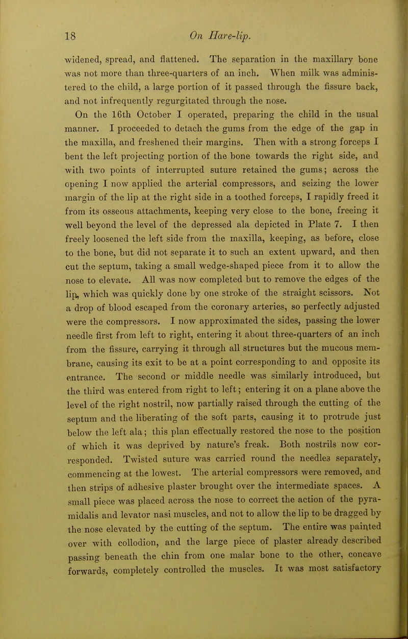 widened, spread, and flattened. The separation in the maxillary bone was not more than three-quarters of an inch. When milk was adminis- tered to the child, a large portion of it passed through the fissure back, and not infrequently regurgitated through the nose. On the 16th October I operated, preparing the child in the usual manner. I proceeded to detach the gums from the edge of the gap in the maxilla, and freshened their margins. Then with a strong forceps I bent the left projecting portion of the bone towards the right side, and with two points of interrupted suture retained the gums; across the opening I now applied the arterial compressors, and seizing the lower margin of the lip at the right side in a toothed forceps, I rapidly freed it from its osseous attachments, keeping very close to the bone, freeing it well beyond the level of the depressed ala depicted in Plate 7. I then freely loosened the left side from the maxilla, keeping, as before, close to the bone, but did not separate it to such an extent upward, and then cut the septum, taking a small wedge-shaped piece from it to allow the nose to elevate. All was now completed but to remove the edges of the lip, which was quickly done by one stroke of the straight scissors. Not a drop of blood escaped from the coronary arteries, so perfectly adjusted were the compressors. I now approximated the sides, passing the lower needle first from left to right, entering it about three-quarters of an inch from the fissure, carrying it through all structures but the mucous mem- brane, causing its exit to be at a point corresponding to and opposite its entrance. The second or middle needle was similarly introduced, but the third was entered from right to left; entering it on a plane above the level of the right nostril, now partially raised through the cutting of the septum and the liberating of the soft parts, causing it to protrude just below the left ala; this plan effectually restored the nose to the position of which it was deprived by nature's freak. Both nostrils now cor- responded. Twisted suture was carried round the needles separately, commencing at the lowest. The arterial compressors were removed, and then strips of adhesive plaster brought over the intermediate spaces. A small piece was placed across the nose to correct the action of the pyra- midalis and levator nasi muscles, and not to allow the lip to be dragged by the nose elevated by the cutting of the septum. The entire was painted over with collodion, and the large piece of plaster already described passing beneath the chin from one malar bone to the other, concave forwards, completely controlled the muscles. It was most satisfactory