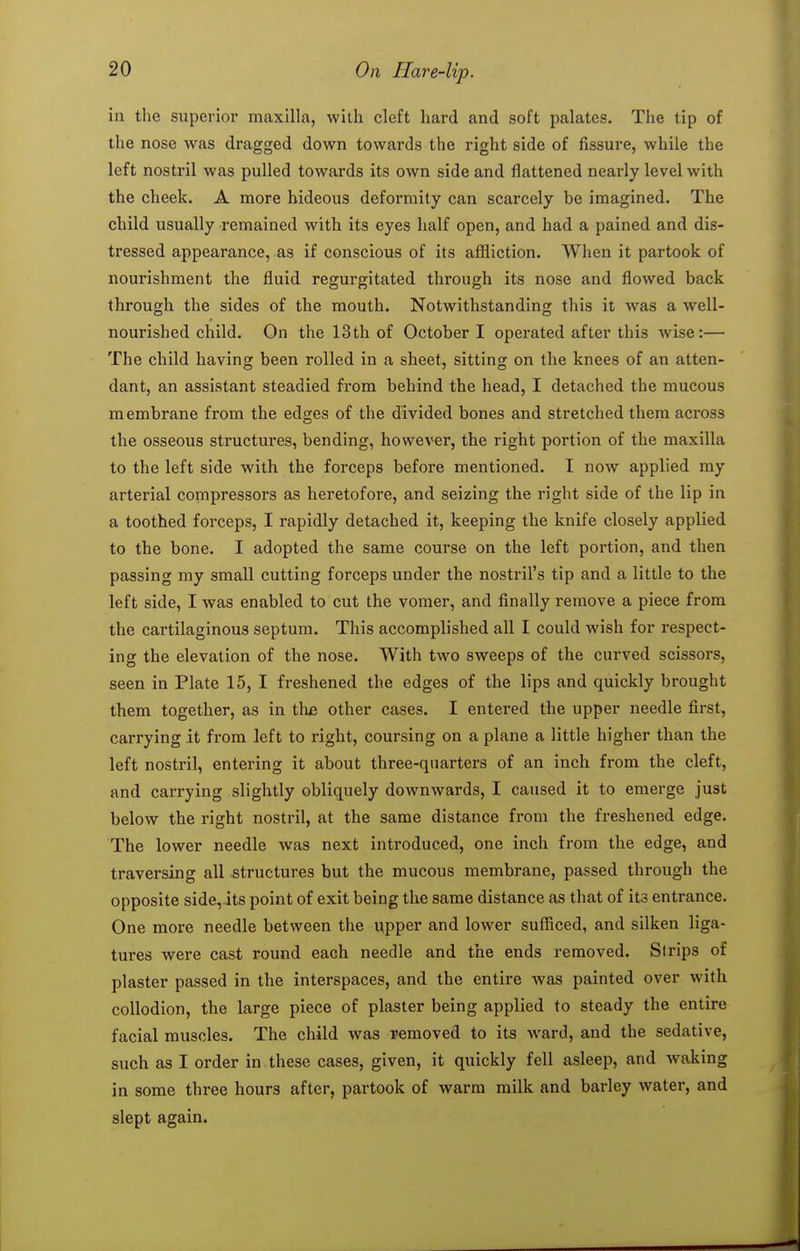 in the superior maxilla, with cleft hard and soft palates. The tip of the nose was dragged down towards the right side of fissure, while the left nostril was pulled towards its own side and flattened nearly level with the cheek. A more hideous deformity can scarcely be imagined. The child usually remained with its eyes half open, and had a pained and dis- tressed appearance, as if conscious of its affliction. When it partook of nourishment the fluid regurgitated through its nose and flowed back through the sides of the mouth. Notwithstanding this it was a well- nourished child. On the 13th of October I operated after this wise:— The child having been rolled in a sheet, sitting on the knees of an atten- dant, an assistant steadied from behind the head, I detached the mucous membrane from the edges of the divided bones and stretched them across the osseous structures, bending, however, the right portion of the maxilla to the left side with the forceps before mentioned. I now applied my arterial compressors as heretofore, and seizing the right side of the lip in a toothed forceps, I rapidly detached it, keeping the knife closely applied to the bone. I adopted the same course on the left portion, and then passing my small cutting forceps under the nostril's tip and a little to the left side, I was enabled to cut the vomer, and finally remove a piece from the cartilaginous septum. This accomplished all I could wish for respect- ing the elevation of the nose. With two sweeps of the curved scissors, seen in Plate 15, I freshened the edges of the lips and quickly brought them together, as in the other cases. I entered the upper needle first, carrying it from left to right, coursing on a plane a little higher than the left nostril, entering it about three-quarters of an inch from the cleft, and carrying slightly obliquely downwards, I caused it to emerge just below the right nostril, at the same distance from the freshened edge. The lower needle was next introduced, one inch from the edge, and traversing all structures but the mucous membrane, passed through the opposite side, its point of exit being the same distance as that of its entrance. One more needle between the upper and lower sufficed, and silken liga- tures were cast Found each needle and the ends removed. Strips of plaster passed in the interspaces, and the entire was painted over with collodion, the large piece of plaster being applied to steady the entire facial muscles. The child was removed to its ward, and the sedative, such as I order in these cases, given, it quickly fell asleep, and waking in some three hours after, partook of warm milk and barley water, and slept again.