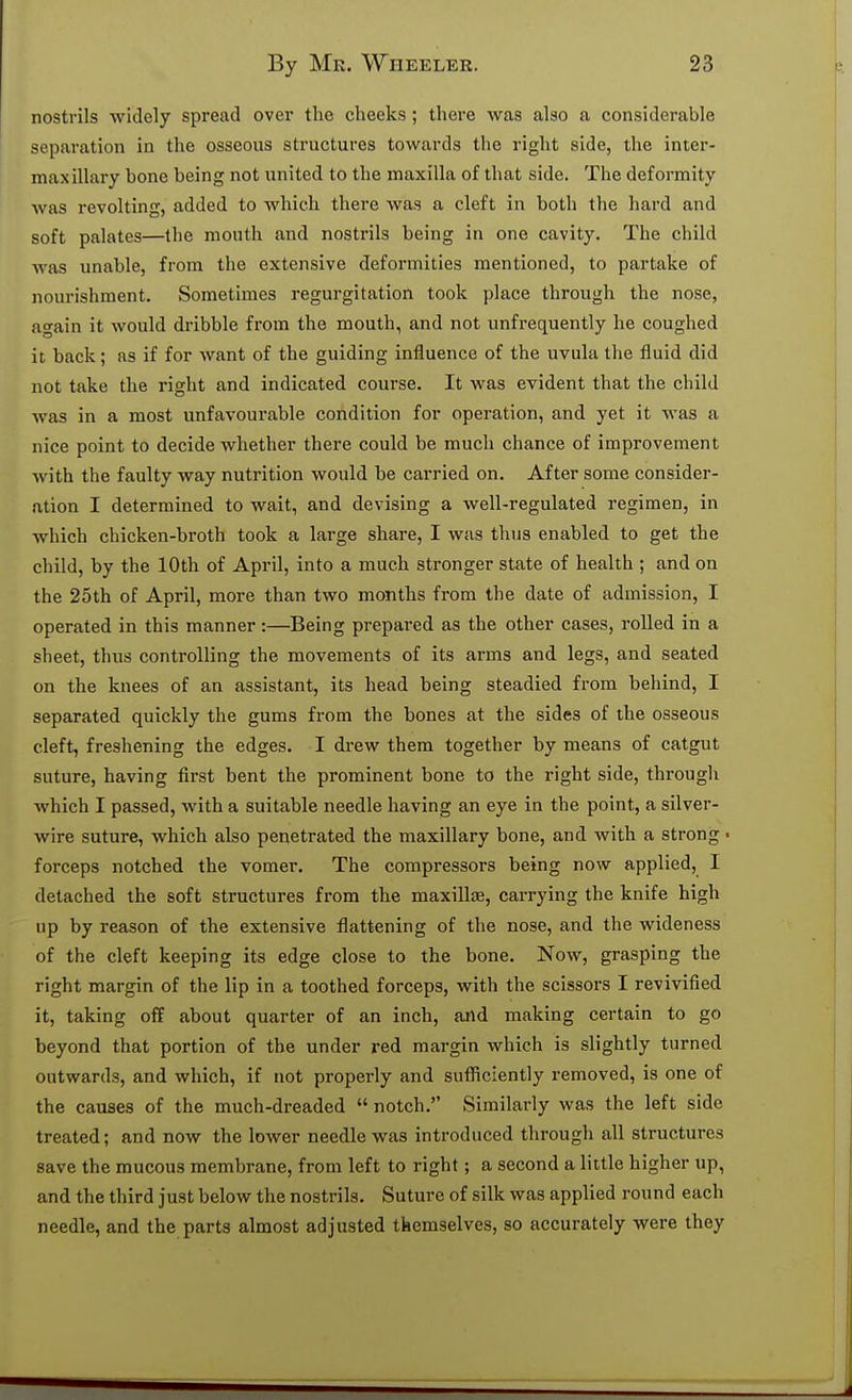 nostrils widely spread over the cheeks; there was also a considerable separation in the osseous structures towards the right side, the inter- maxillary bone being not united to the maxilla of that side. The deformity was revolting, added to which there was a cleft in both the hard and soft palates—the mouth and nostrils being in one cavity. The child was unable, from the extensive deformities mentioned, to partake of nourishment. Sometimes regurgitation took place through the nose, again it would dribble from the mouth, and not unfrequently he coughed it back; as if for want of the guiding influence of the uvula the fluid did not take the right and indicated course. It was evident that the child was in a most unfavourable condition for operation, and yet it was a nice point to decide whether there could be much chance of improvement with the faulty way nutrition would be carried on. After some consider- ation I determined to wait, and devising a well-regulated regimen, in which chicken-broth took a large share, I was thus enabled to get the child, by the 10th of April, into a much stronger state of health ; and on the 25th of April, more than two months from the date of admission, I operated in this manner:—Being prepared as the other cases, rolled in a sheet, thus controlling the movements of its arms and legs, and seated on the knees of an assistant, its head being steadied from behind, I separated quickly the gums from the bones at the sides of the osseous deft, freshening the edges. I drew them together by means of catgut suture, having first bent the prominent bone to the right side, through which I passed, with a suitable needle having an eye in the point, a silver- wire suture, which also penetrated the maxillary bone, and with a strong • forceps notched the vomer. The compressors being now applied, I detached the soft structures from the maxillae, carrying the knife high up by reason of the extensive flattening of the nose, and the wideness of the cleft keeping its edge close to the bone. Now, grasping the right margin of the lip in a toothed forceps, with the scissors I revivified it, taking off about quarter of an inch, and making certain to go beyond that portion of the under red margin which is slightly turned outwards, and which, if not properly and sufficiently removed, is one of the causes of the much-dreaded  notch. Similarly was the left side treated; and now the lower needle was introduced through all structures save the mucous membrane, from left to right; a second a little higher up, and the third just below the nostrils. Suture of silk was applied round each needle, and the parts almost adjusted themselves, so accurately were they