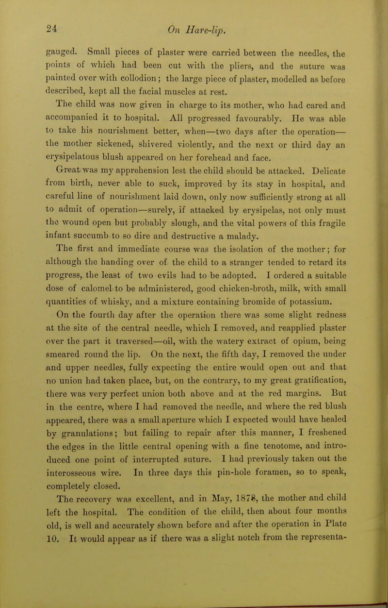 gauged. Small pieces of plaster were carried between the needles, the points of which had been cut with the pliers, and the suture was painted over with collodion ; the large piece of plaster, modelled as before described, kept all the facial muscles at rest. The child was now given in charge to its mother, who had cared and accompanied it to hospital. All progressed favourably. He was able to take his nourishment better, when—two days after the operation— the mother sickened, shivered violently, and the next or third day an erysipelatous blush appeared on her forehead and face. Great was my apprehension lest the child should be attacked. Delicate from birth, never able to suck, improved by its stay in hospital, and careful line of nourishment laid down, only now sufficiently strong at all to admit of operation—surely, if attacked by erysipelas, not only must the wound open but probably slough, and the vital powers of this fragile infant succumb to so dire and destructive a malady. The first and immediate course was the isolation of the mother; for although the handing over of the child to a stranger tended to retard its progress,, the least of two evils had to be adopted. I ordered a suitable dose of calomel, to be administered, good chicken-broth, milk, with small quantities of whisky, and a mixture containing bromide of potassium. On the fourth day after the operation there was some slight redness at the site of the central needlcj which I removed, and reapplied plaster over the part it traversed—oil, with the watery extract of opium, being smeared round the lip. On the next, the fifth day, I removed the under and upper needles, fully expecting the entire would open out and that no union had taken place, but, on the contrary, to my great gratification, there was very perfect union both above and at the red margins. But in the centre, where I had removed the needle, and where the red blush appeared, there was a small aperture which I expected would have healed by granulations; but failing to repair after this manner, I fi-eshened the edges in the little central opening with a fine tenotome, and intro- duced one point of interrupted suture. I had previously taken out the interosseous wire. In three days this pin-hole foramen, so to speak, completely closed. The recovery was excellent, and in May, 1878, the mother and child left the hospital. The condition of the child, then about four months old, is well and accurately shown before and after the operation in Plate 10. It would appear as if there was a slight notch from the representa-
