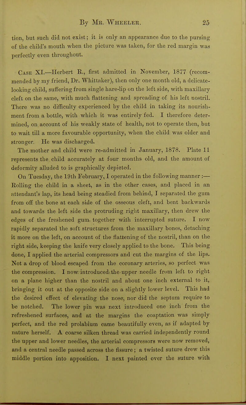 tion, but such did not exist; it is only an appearance due to the pursing of the child's mouth when the picture was taken, for the red margin was perfectly even throughout. Case XI.—Herbert R., first admitted in November, 1877 (recom- mended by ray friend, Dr. Whittaker), then only one month old, a delicate- looking child, suffering from single hare-lip on the left side, with maxillary cleft on the same, with much flattening and spreading of his left nostril. There was no difficulty experienced by the child in taking its nourish- ment from a bottle, with which it was entirely fed. I therefore deter- mined, on account of his weakly state of health, not to operate then, but to wait till a more favourable opportunity, when the child was older and stronger. He was dischargedv The mother and child were re-admitted in January, 1878. Plate 11 represents the child accurately at four months old, and the amount of deformity alluded to is graphically depicted. On Tuesday, the 19th February, I operated in the following manner:— Rolling the child in a sheets, as in the other cases, and placed in an attendant's lap, its head being steadied from behind, I separated the gum from off the bone at each side of the osseous cleft, and bent backwards and towards the left side the protruding right maxillary, then drew the edges of the freshened gum, together with interrupted suture. I now rapidly separated the soft structures from the maxillary bones, detaching it more on the left, on account of the flattening of the nostril, than on the right side, keeping the knife very closely applied to the bone. This being done, I applied the arterial compressors and cut the margins of the lips. Not a drop of blood escaped from the coronary arteries, so perfect was the compression. I now. introduced.the iipper needle from left to right on a plane higher than the nostril and about one inch external to it, bringing it out at the opposite side on a slightly lower level. This had the desired effect of elevating the nose, nor did the septum require to be notched. The lower pin was next introduced one inch from the refreshened surfaces, and at the margins the coaptation was simply perfect, and the red prolabium came beautifully even, as if adapted by nature herself. A coarse silken thread was carried independently round the upper and lower needles, the arterial compressors were now removed, and a central needle passed across the fissure; a twisted suture drew this middle portion into apposition. I next painted over the suture with