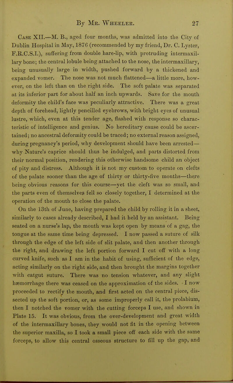 Case XII.—M. B., aged four months, was admitted into the City of Dublin Hospital in May, 1876 (recommended by my friend, Dr. C. Lyster, F.R.C.S.I.), suffering from double hare-lip, with protruding intermaxil- lary bone; the central lobule being attached to the nose, the intermaxillary, being unusually large in width, pushed forward by a thickened and expanded vomer. The nose was not much flattened—a little more, how- ever, on the left than on the right side. The soft palate was separated at its inferior pait for about half an inch upwards. Save for the mouth deformity the child's face was peculiarly attractive. There was a great depth of forehead, lightly pencilled eyebrows, with bright eyes of unusual lustre, which, even at this tender age, flashed with response so charac- teristic of intelligence and genius. No hereditary cause could be ascer- tained; no ancestral deformity could be traced; no external reason assigned, during pregnancy's period, why development should have been arrested— why Nature's caprice should thus be indulged, and parts distorted from their normal position, rendering this otherwise handsome child an object of pity and distress. Although it is not my custom to operate on clefts of the palate sooner than the age of thirty or thirty-five months—there being obvious reasons for this course—yet the cleft was so small, and the parts even of themselves fell so closely together, I determined at the operation of the mouth to close the palate. On the 13th of June, having prepared the child by rolling it in a sheet, similarly to cases already described, I had it held by an assistant. Being seated on a nurse's lap, the mouth was kept open by means of a gag, the tongue at the same time being depressed. I now passed a suture of silk through the edge of the left side of slit palate, and then another through the right, and drawing the left portion forward I cut off with a long curved knife, such as I am in the habit of using, sufficient of the edge, acting similarly on the right side, and then brought the margins together Avith catgut suture. There was no tension whatever, and any slight haemorrhage there was ceased on the approximation of the sides. • I now proceeded to rectify the month, and first acted on the central piece, dis- sected up the soft portion, or, as some improperly call it, the prolabium, then I notched the vomer with the cutting forceps I use, and shown in Plate 15. It was obvious, from the over-development and great width of the intermaxillary bones, they would not fit in the opening between the superior raaxiUa, so I took a small piece off each side with the same forceps, to allow this central osseous structure to fill up the gap, and