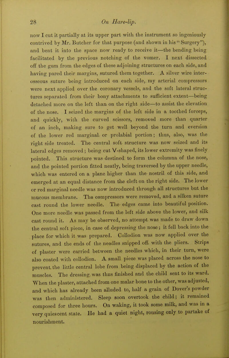 now I cut it partially at its upper part with the instrument so ingeniously contrived by Mr. Butcher for that purpose (and shown in his Surgery), and bent it into the space now ready to receive it—the bending being facilitated by the previous notching of the vomer. I next dissected off the gum from the edges of these adjoining structures on each side, and having pared their margins, sutured, them together. A silver wire inter- osseous suture being introduced on each side, my arterial compressors were next applied over the coronary vessels, and the soft lateral struc- tures separated from their bony attachments to sufficient extent—being detached more on the left than on the right side—to assist the elevation of the nose. I seized the margins of the left side in a toothed forceps, and quickly, with the curved scissors, removed more than quarter of an inch, making sure to get well beyond the turn and eversion of the lower red marginal or prolabial portion ; thus, also, was the right side treated. The central soft structure was now seized and its lateral edges removed; being cut V-shaped, its lower extremity was finely pointed. This structure was destined: to form the columna of the nose, and the pointed portion fitted neatly, being traversed by the upper needle, which was entered on a plane higher than the nostril of this side, and emerged at an equal distance from the cleft on the right side. The lower or red marginal needle was now introduced through all structures but the mucous membrane. The compressors were removed, and a silken suture cast round the lower needle. The edges came into beautiful position. One more needle was passed from the left side above the lower, and silk cast round it. As may be observed, no attempt was made to draw down the central soft piece, in case of depressing the nose ; it fell back into the place for which it w*s prepared. Collodion was now applied over the sutures, and the ends of the needles snipped offi with the pliers. Strips of plaster were carried between the needles which, in their turn, were also coated with collodion. A small piece was placed across the nose to prevent, the little central lobe from being displaced by the action of the muscles. The dressing, was thus finished and the child sent to its ward. When the plaster, attached from one malar bone to the other, was adjusted, and which has already been alluded to, half a grain of Dover's powder was then administered. Sleep soon overtook the child; it remained composed for three hours. On waking, it took some milk, and was in a very quiescent state. He had a quiet night, rousing only to partake of nourishment.