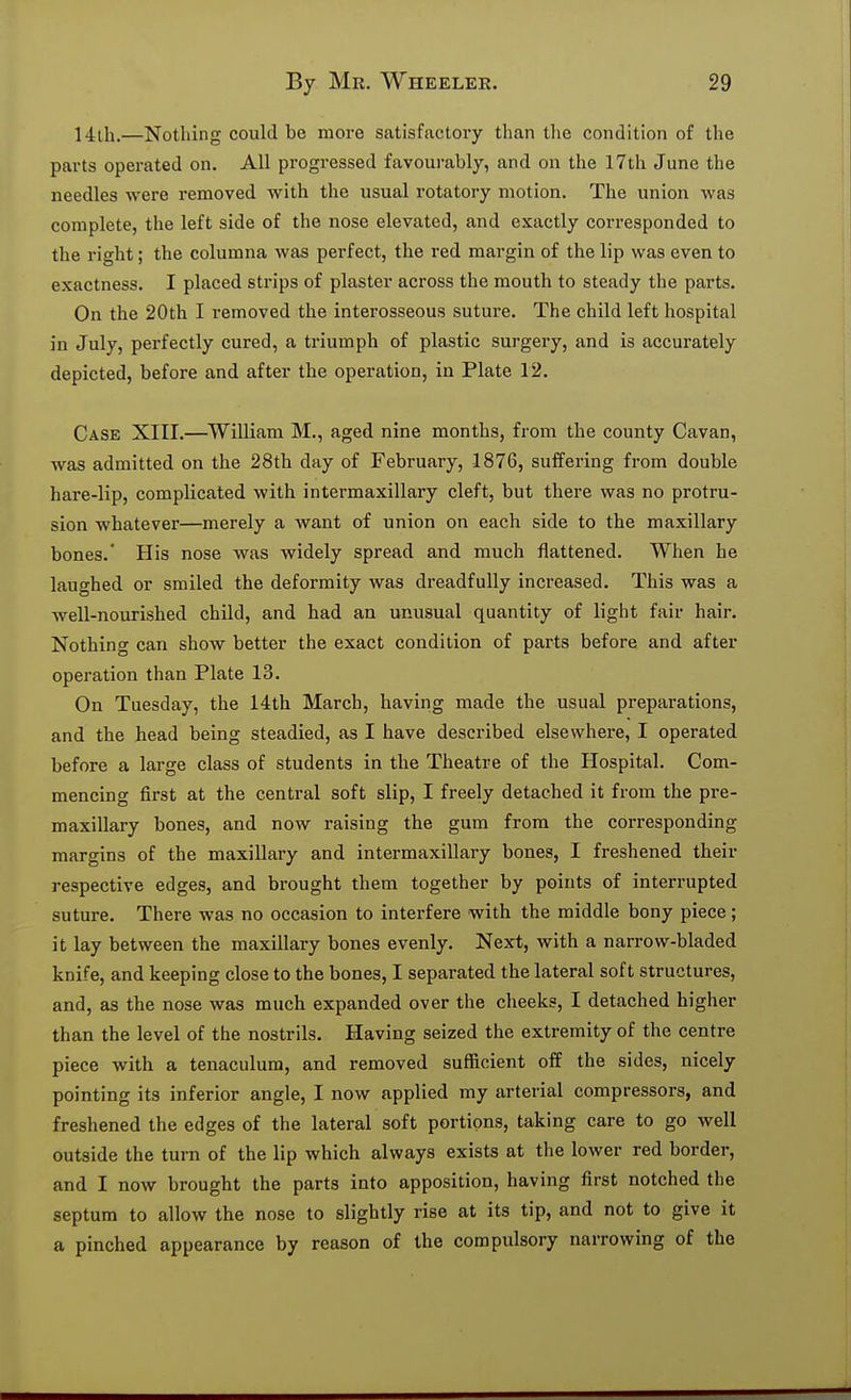 14lh.—Nothing could be more satisfactory than the condition of the parts operated on. All progressed favourably, and on the 17th June the needles were removed with the usual I'otatory motion. The union was complete, the left side of the nose elevated, and exactly corresponded to the right; the columna was perfect, the red margin of the lip was even to exactness. I placed strips of plaster across the mouth to steady the parts. On the 20th I removed the interosseous suture. The child left hospital in July, perfectly cured, a triumph of plastic surgery, and is accurately depicted, before and after the operation, in Plate 12. Case XIII.—^William M., aged nine months, from the county Cavan, was admitted on the 28th day of February, 1876, suffering from double hare-lip, complicated with intermaxillary cleft, but there was no protru- sion whatever—merely a want of union on each side to the maxillary bones.' His nose was widely spread and much flattened. When he laughed or smiled the deformity was dreadfully increased. This was a well-nourished child, and had an unusual quantity of light fair hair. Nothing can show better the exact condition of parts before and after operation than Plate 13. On Tuesday, the 14th March, having made the usual preparations, and the head being steadied, as I have described elsewhere, I operated before a large class of students in the Theatre of the Hospital. Com- mencing first at the central soft slip, I freely detached it from the pre- maxillary bones, and now raising the gum from the corresponding margins of the maxillary and intermaxillary bones, I freshened their respective edges, and brought them together by points of interrupted suture. There was no occasion to interfere with the middle bony piece; it lay between the maxillary bones evenly. Next, with a narrow-bladed knife, and keeping close to the bones, I separated the lateral soft structures, and, as the nose was much expanded over the cheeks, I detached higher than the level of the nostrils. Having seized the extremity of the centre piece with a tenaculum, and removed sufficient off the sides, nicely pointing its inferior angle, I now applied my arterial compressors, and freshened the edges of the lateral soft portions, taking care to go well outside the turn of the lip which always exists at the lower red border, and I now brought the parts into apposition, having first notched the septum to allow the nose to slightly rise at its tip, and not to give it a pinched appearance by reason of the compulsory narrowing of the