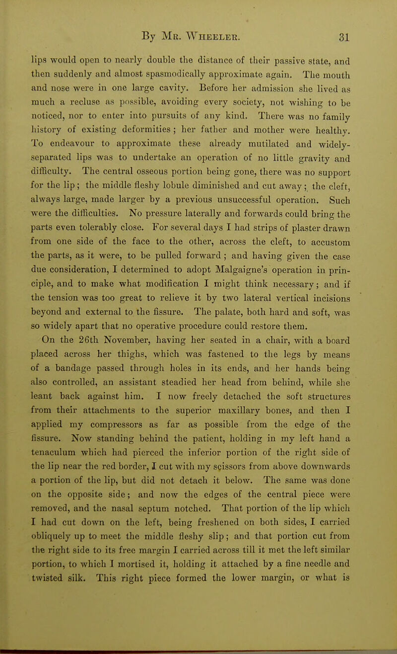 lips would open to nearly double the distance of their passive state, and then suddenly and almost spasmodically approximate again. The mouth and nose were in one large cavity. Before her admission she lived as much a recluse as possible, avoiding every society, not wishing to be noticed, nor to enter into pursuits of any kind. There was no family history of existing deformities ; her father and mother were healthy. To endeavour to approximate these already mutilated and widely- separated lips was to undertake an operation of no little gravity and difficulty. The central osseous portion being gone, there was no support for the lip ; the middle fleshy lobule diminished and cut away ; the cleft, always large, made larger by a previous unsuccessful operation. Such were the difficulties. No pressure laterally and forwards could bring the parts even tolerably close. For several days I had strips of plaster drawn from one side of the face to the other, across the cleft, to accustom the parts, as it were, to be pulled forward ; and having given the case due consideration, I determined to adopt Malgaigne's operation in prin- ciple, and to make what modification I might think necessary; and if the tension was too great to relieve it by two lateral vertical incisions beyond and external to the fissure. The palate, both hard and soft, was so widely apart that no operative procedure could restore them. On the 26th November, having her seated in a chair, with a board placed across her thighs, which was fastened to the legs by means of a bandage passed through holes in its ends, and her hands being also controlled, an assistant steadied her head from behind, while she leant back against him. I now freely detached the soft structures from their attachments to the superior maxillary bones, and then I applied my compressors as far as possible from the edge of the fissure. Now standing behind the patient, holding in my left hand a tenaculum which had pierced the inferior portion of the right side of the lip near the red border, I cut with my scissors from above downwards a portion of the lip, but did not detach it below. The same was done on the opposite side; and now the edges of the central piece were removed, and the nasal septum notched. That portion of the lip which I had cut down on the left, being freshened on both sides, I carried obliquely up to meet the middle fleshy slip; and that portion cut from the right side to its free margin I carried across till it met the left similar portion, to which I mortised it, holding it attached by a fine needle and twisted silk. This right piece formed the lower margin, or what is