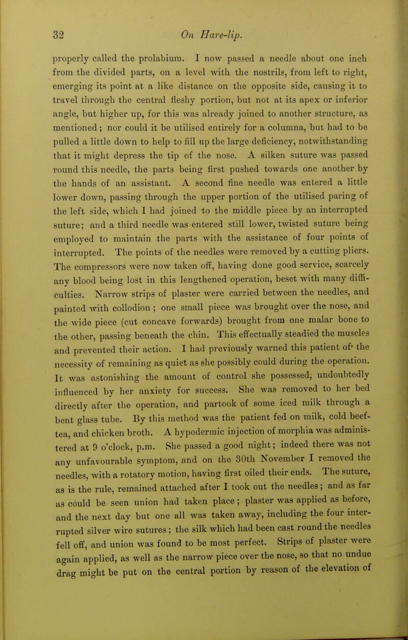 properly called the prolabium. I now passed a needle about one inch from the divided parts, on a level with the nostrils, from left to right, emerging its point at a like distance on the opposite side, causing it to travel through the central fleshy portion, but not at its apex or inferior angle, but higher up, for this was already joined to another structure, as mentioned ; nor could it be utilised entirely for a columna, but had to be pulled a little down to help to fill up the large deficiency, notwithstanding that it might depress the tip of the nose. A silken suture was passed round this needle, the parts being first pushed towards one another by the handg of an assistant. A second fine needle Avas entered a little lower down, passing through the upper portion of the utilised paring of the left side, which I had joined to the middle piece by an interrupted suture; and a third needle was entered still lower, twisted suture being employed to maintain the parts with the assistance of four points of interrupted. The points of the needles were removed by a cutting pliers. The compressors were now taken off, having done good service, scarcely any blood being lost in this lengthened operation, beset with many diflS- culties. Narrow strips of plaster were carried between the needles, and painted with collodion ; one small piece was brought over the nose, and the wide piece (cut concave forwards) brought from one malar bone to the other, passing beneath the chin. This effectually steadied the muscles and prevented their action. I had previously warned this patient of' the necessity of remaining as quiet as she possibly could during the operation. It was astonishing the amount of control she possessed, undoubtedly influenced by her anxiety for success. She Was removed to her bed directly after the operation, and partook of some iced milk through a bent glass tube. By this method was the patient fed on milk, cold beef- tea, and chicken broth. A hypodermic injection of morphia was adminis- tered at 9 o'clock, p.m. She passed a good night; indeed there was not any unfavourable symptom, and on the 30th November I removed the needles, with a rotatory motion, having first oiled their ends. The suture, as is the rule, remained attached after I took out the needles; and as far as could be seen union had taken place; plaster was applied as before, and the next day but one all was taken away, including the four inter- rupted silver wire sutures ; the silk which had been cast round the needles fell off, and union was found to be most perfect. Strips of plaster were again applied, as well as the narrow piece over the nose, so that no undue drag might be put on the central portion by reason of the elevation of