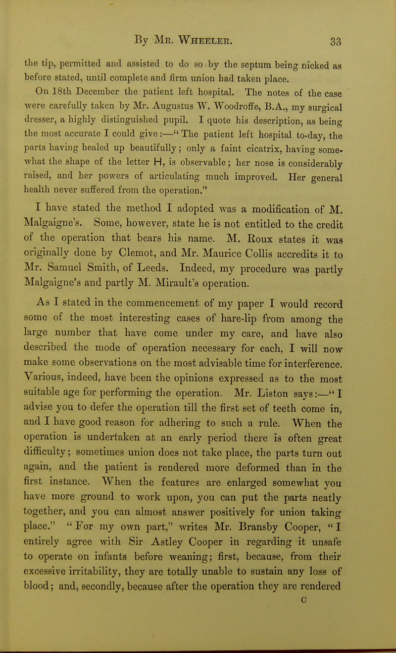 the tip, permitted and assisted to do so by the septum being nicked as before stated, until complete and firm union had taken place. On 18th December the patient left hospital. The notes of the case were carefully taken by Mr. Augustus W. WoodrofiFe, B.A., my surgical dresser, a highly distinguished pupil. I quote his description, as being the most accurate I could give:—The patient left hospital to-day, the parts having healed up beautifully; only a faint cicatrix, having some- what the shape of the letter H, is observable; her nose is considerably raised, and her powers of articulating much improved. Her general health never suffered from the operation. I have stated the method I adopted was a modification of M. Malgaigne's. Some, however, state he is not entitled to the credit of the operation that bears his name. M. Roux states it was originally done by Clemot, and Mr. Maurice Collis accredits it to Mr. Samuel Smith, of Leeds. Indeed, my procedure was partly Malgaigne's and partly M. Mirault's operation. As I stated in the commencement of my paper I Avould record some of the most interesting cases of hare-lip from among the large number that have come under my cai-e, and have also described the mode of operation necessary for each, I will now make some observations on the most advisable time for interference. Various, indeed, have been the opinions expressed as to the most suitable age for performing the operation. Mr. Listen says:— I advise you to defer the operation till the first set of teeth come in, and I have good reason for adhering to such a rule. When the operation is undertaken at an early period there is often great difficulty; sometimes union does not take place, the parts turn out again, and the patient is rendered more deformed than in the first instance. When the features are enlarged somewhat you have more ground to work upon, you can put the parts neatly together, and you can almost answer positively for union taking place. For my own part, writes Mr. Bransby Cooper, I entirely agree with Sir Astley Cooper in regarding it unsafe to operate on infants before weaning; first, because, from their excessive irritability, they are totally unable to sustain any loss of blood; and, secondly, because after the operation they are rendered c