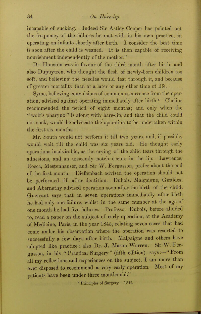 incapable of sucking. Indeed Sir Astley Cooper has pointed out the frequency of the failures he met with in his own practice, in operating on infants shortly after birth. I consider the best time is soon after the child is weaned. It is then capable of receiving nourishment independently of the mother. Dr. Houston was in favour of the third month after birth, and also Dupuytren, who thought the flesh of newly-born children too soft, and believing the needles would tear through it, and because of greater mortality than at a later or any other time of life. Syme, believing convulsions of common occurrence from the oper- ation, advised against operating immediately after birth. Chelius recommended the period of eight months; and only when the wolf's pharynx is along with hare-lip, and that the child could not suck, would he advocate the operation to be undertaken Avithin the first six months. Mr. South would not perform it till two years, and, if possible, would wait till the child was six years old. He thought early operations inadvisable, as the crying of the child tears through the adhesions, and an unseemly notch occurs in the lip. Lawrence, Rocca, Mestenhauser, and Sir W. Fergusson, prefer about the end of the first month. Dieffenbach advised the operation should not be performed till after dentition. Dubois, Malgaigne, Giraldes, and Abernetliy advised operation soon after the birth of the child. Guersant says that in seven operations immediately after birth he had only one failure, Avhilst in the same number at the age of one month he had five failures. Professor Dubois, before alluded to, read a paper on the subject of early operation, at the Academy of Medicine, Paris, in the year 1845, relating seven cases that had come under his observation where the operation was resorted to successfully a few days after birth. Malgaigne and others have adopted like practice; also Dr. J. Mason Warren. Sir W. Fer- gusson, in his Practical Surgery (fifth edition), says:—From all my reflections and experiences on the subject, I am more than ever disposed to recommend a very early operation. Most of my patients have been under three months old. * Principles of Sui-gery. 18-12.