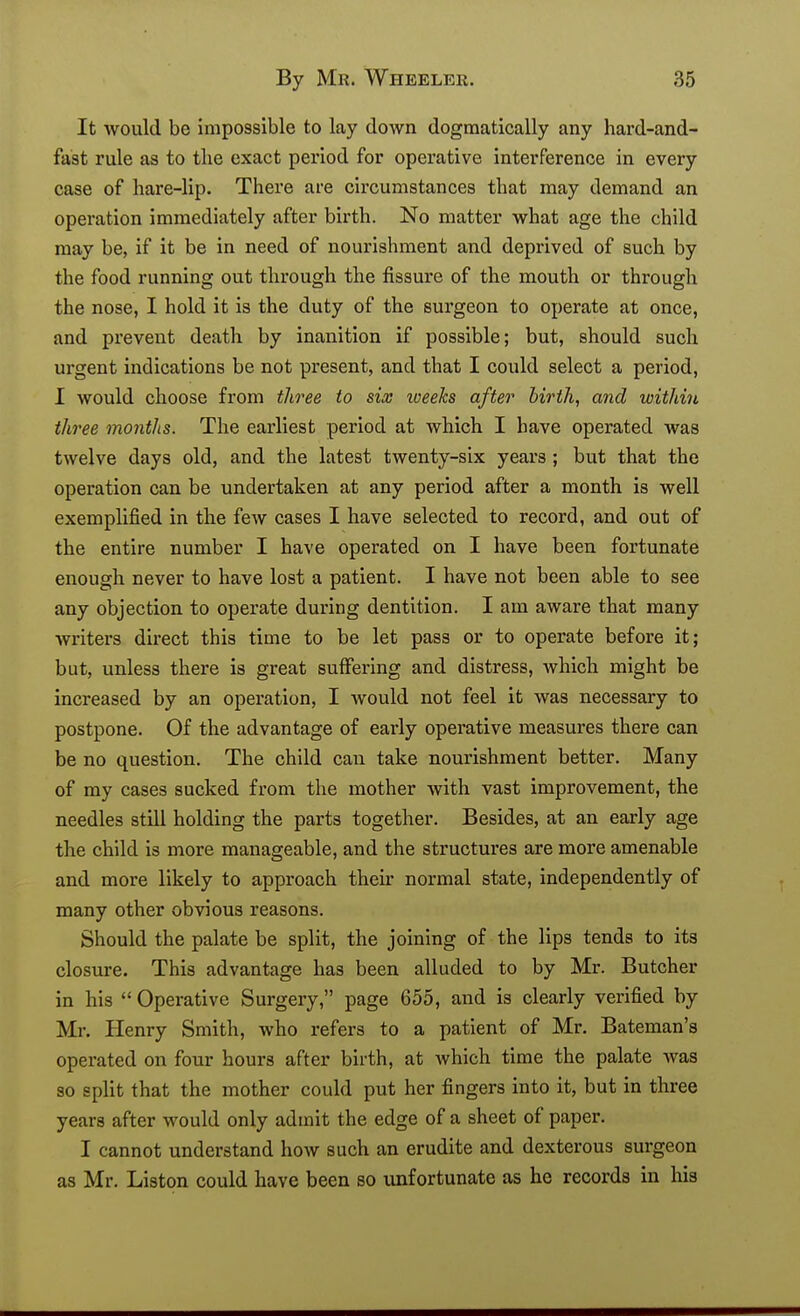 It would be impossible to lay down dogmatically any hard-and- fast rule as to the exact pei'iod for operative interference in every case of hare-lip. There are circumstances that may demand an operation immediately after birth. No matter what age the child may be, if it be in need of nourishment and deprived of such by the food running out through the fissure of the mouth or through the nose, I hold it is the duty of the surgeon to operate at once, and prevent death by inanition if possible; but, should such urgent indications be not present, and that I could select a period, I would choose from tln^ee to six iveeks after hirth, and witliin three months. The earliest period at which I have operated was twelve days old, and the latest twenty-six years ; but that the operation can be undertaken at any period after a month is well exemplified in the few cases I have selected to record, and out of the entire number I have operated on I have been fortunate enough never to have lost a patient. I have not been able to see any objection to operate during dentition. I am aware that many writers direct this time to be let pass or to operate before it; but, unless there is great suffering and distress, which might be increased by an operation, I would not feel it was necessary to postpone. Of the advantage of early operative measures there can be no question. The child can take nourishment better. Many of my cases sucked from the mother with vast improvement, the needles still holding the parts together. Besides, at an early age the child is more manageable, and the structures are more amenable and more likely to approach their normal state, independently of many other obvious reasons. Should the palate be split, the joining of the lips tends to its closure. This advantage has been alluded to by Mr. Butcher in his  Operative Surgery, page 655, and is clearly verified by Mr. Henry Smith, who refers to a patient of Mr. Bateman's operated on four hours after birth, at which time the palate was so split that the mother could put her fingers into it, but in three years after would only admit the edge of a sheet of paper. I cannot understand how such an erudite and dexterous surgeon as Mr. Listen could have been so unfortunate as he records in his