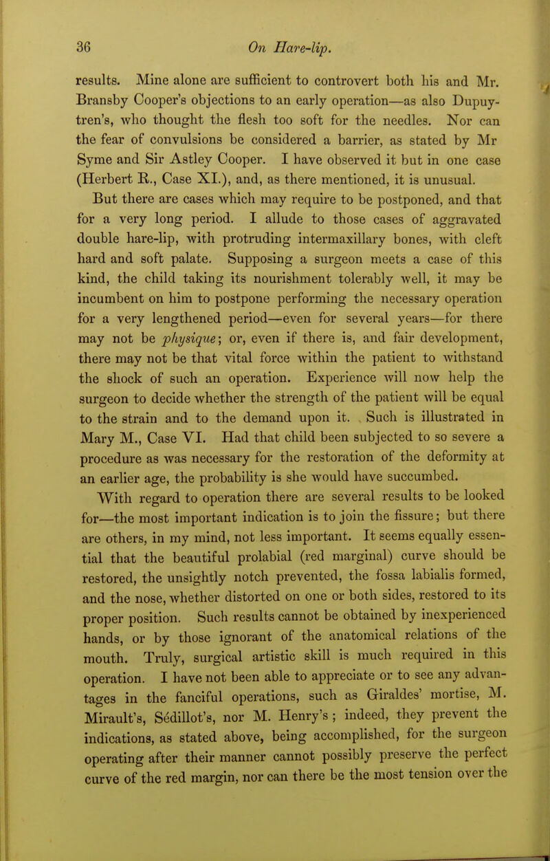 results. Mine alone are sufficient to controvert both liis and Mr. Bransby Cooper's objections to an early operation—as also Dupuy- tren's, who thought the flesh too soft for the needles. Nor can the fear of convulsions be considered a barrier, as stated by Mr Syme and Sir Astley Cooper, I have observed it but in one case (Herbert R., Case XI.), and, as there mentioned, it is unusual. But there are cases which may require to be postponed, and that for a very long period. I allude to those cases of aggravated double hare-lip, with protruding intermaxillary bones, with cleft hard and soft palate. Supposing a surgeon meets a case of this kind, the child taking its nourishment tolerably well, it may be incumbent on him to postpone performing the necessary operation for a very lengthened period—even for several years—for there may not be physique; or, even if there is, and fair development, there may not be that vital force Avithin the patient to withstand the shock of such an operation. Experience will now help the surgeon to decide whether the strength of the patient will be equal to the strain and to the demand upon it. Such is illustrated in Mary M., Case VI. Had that child been subjected to so severe a procedure as was necessary for the restoration of the deformity at an earlier age, the probability is she would have succumbed. With regard to operation there are several results to be looked for—the most important indication is to join the fissure; but there are others, in my mind, not less important. It seems equally essen- tial that the beautiful prolabial (red marginal) curve should be restored, the unsightly notch prevented, the fossa labialis formed, and the nose, whether distorted on one or both sides, restored to its proper position. Such results cannot be obtained by inexperienced hands, or by those ignorant of the anatomical relations of the mouth. Truly, surgical artistic skill is much required in this operation. I have not been able to appreciate or to see any advan- tages in the fanciful operations, such as Giraldes' mortise, M. Mirault's, Sedillot's, nor M. Henry's; indeed, they prevent the indications, as stated above, being accomplished, for the surgeon operating after their manner cannot possibly preserve the perfect curve of the red margin, nor can there be the most tension over the