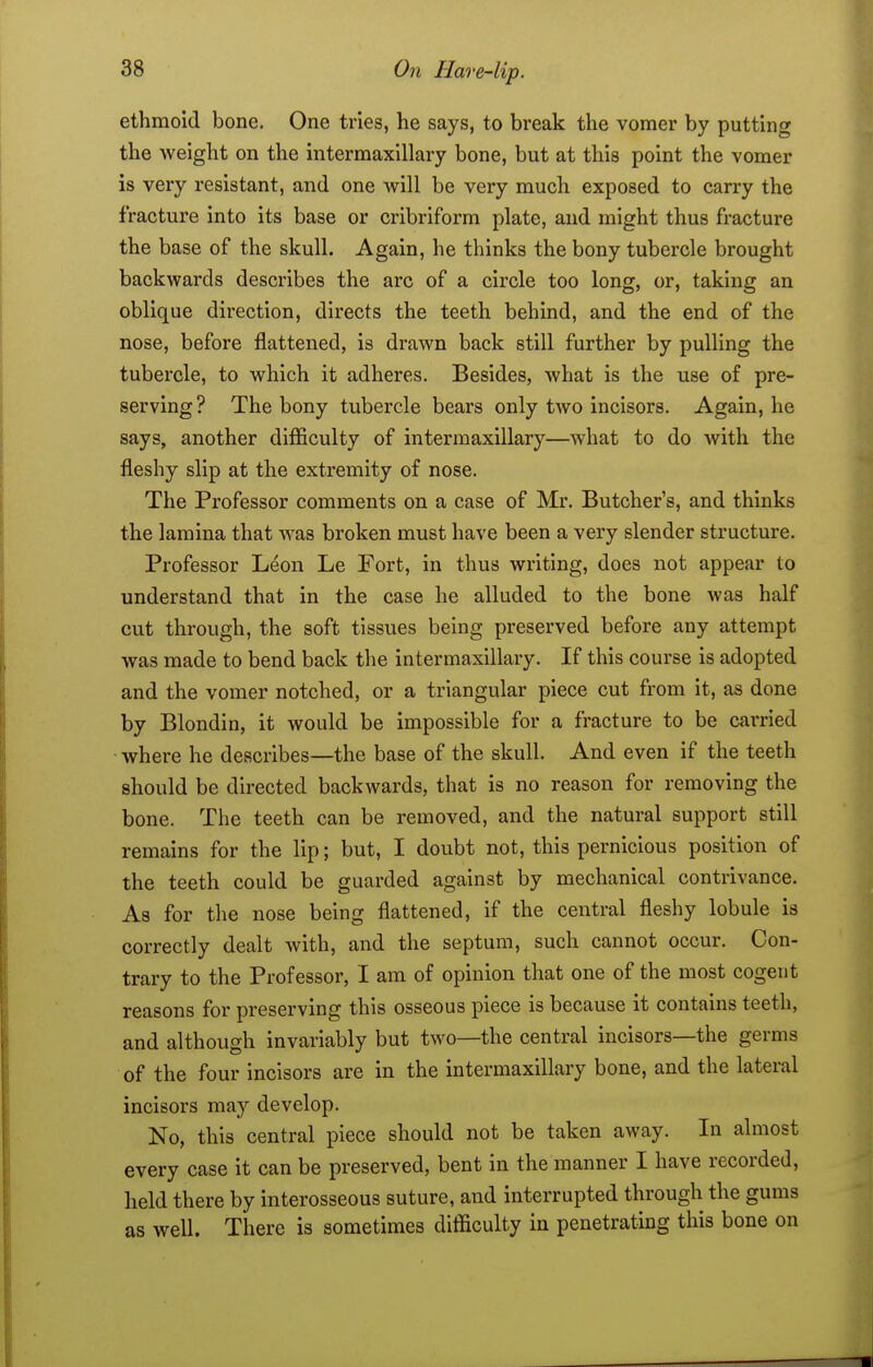 ethmoid bone. One tries, he says, to break the vomer by putting the weight on the intermaxillary bone, but at this point the vomer is very resistant, and one will be very much exposed to carry the fracture into its base or cribriform plate, and might thus fracture the base of the skull. Again, he thinks the bony tubercle brought backwards describes the arc of a circle too long, or, taking an oblique direction, directs the teeth behind, and the end of the nose, before flattened, is drawn back still further by pulling the tubercle, to which it adheres. Besides, what is the use of pre- serving ? The bony tubercle bears only two incisors. Again, he says, another difficulty of intermaxillary—what to do Avith the fleshy slip at the extremity of nose. The Professor comments on a case of Mr. Butcher's, and thinks the lamina that was broken must have been a very slender structure. Professor Leon Le Fort, in thus writing, does not appear to understand that in the case he alluded to the bone was half cut through, the soft tissues being preserved before any attempt was made to bend back the intermaxillary. If this course is adopted and the vomer notched, or a triangular piece cut from it, as done by Blondin, it would be impossible for a fracture to be carried where he describes—the base of the skull. And even if the teeth should be directed backwards, that is no reason for removing the bone. The teeth can be removed, and the natural support still remains for the lip; but, I doubt not, this pernicious position of the teeth could be guarded against by mechanical contrivance. As for the nose being flattened, if the central fleshy lobule is correctly dealt with, and the septum, such cannot occur. Con- trary to the Professor, I am of opinion that one of the most cogent reasons for preserving this osseous piece is because it contains teeth, and although invariably but two—the central incisors—the germs of the four incisors are in the intermaxillary bone, and the lateral incisors may develop. No, this central piece should not be taken away. In almost every case it can be preserved, bent in the manner I have recorded, held there by interosseous suture, and interrupted through the gums as well. There is sometimes difficulty in penetrating this bone on