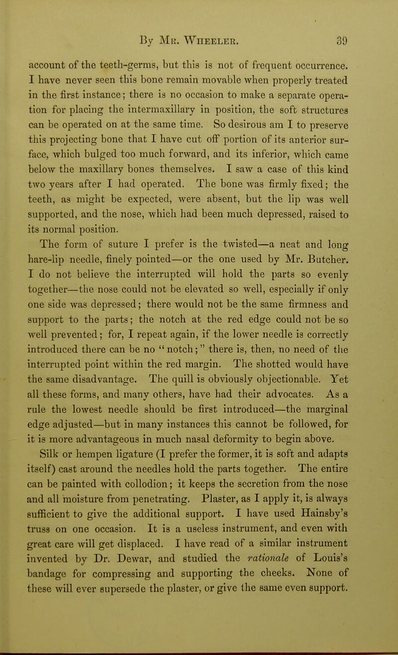 account of the teetli-germs, but this is not of frequent occurrence. I have never seen this bone remain movable when properly treated in the first instance; there is no occasion to make a separate opera- tion for placing the intermaxillary in position, the soft structures can be operated on at the same time. So desirous am I to preserve this projecting bone that I have cut off portion of its anterior sur- face, which bulged too much forward, and its inferior, which came below the maxillary bones themselves. I saw a case of this kind two years after I had operated. The bone was firmly fixed; the teeth, as might be expected, were absent, but the lip was well supported, and the nose, which had been much depressed, raised to its normal position. The form of suture I prefer is the twisted—a neat and long hare-lip needle, finely pointed—or the one used by Mr. Butcher. I do not believe the interrupted will hold the parts so evenly together—the nose could not be elevated so well, especially if only one side -was depressed; there would not be the same firmness and support to the parts; the notch at the red edge could not be so well prevented; for, I repeat again, if the lower needle is correctly introduced there can be no  notch; there is, then, no need of tlie interrupted point within the red margin. The shotted would have the same disadvantage. The quill is obviously objectionable. Yet all these forms, and many others, have had their advocates. As a rule the lowest needle should be first introduced—the marginal edge adjusted—but in many instances this cannot be followed, for it is more advantageous in much nasal deformity to begin above. Silk or hempen ligature (I prefer the former, it is soft and adapts itself) cast around the needles hold the parts together. The entire can be painted with collodion; it keeps the secretion from the nose and all moisture from penetrating. Plaster, as I apply it, is always sufficient to give the additional support. I have used Hainsby's truss on one occasion. It is a useless instrument, and even with great care will get displaced. I have read of a similar instrument invented by Dr. Dewar, and studied the rationale of Louis's bandage for compressing and supporting the cheeks. None of these will ever supersede the plaster, or give the same even support.