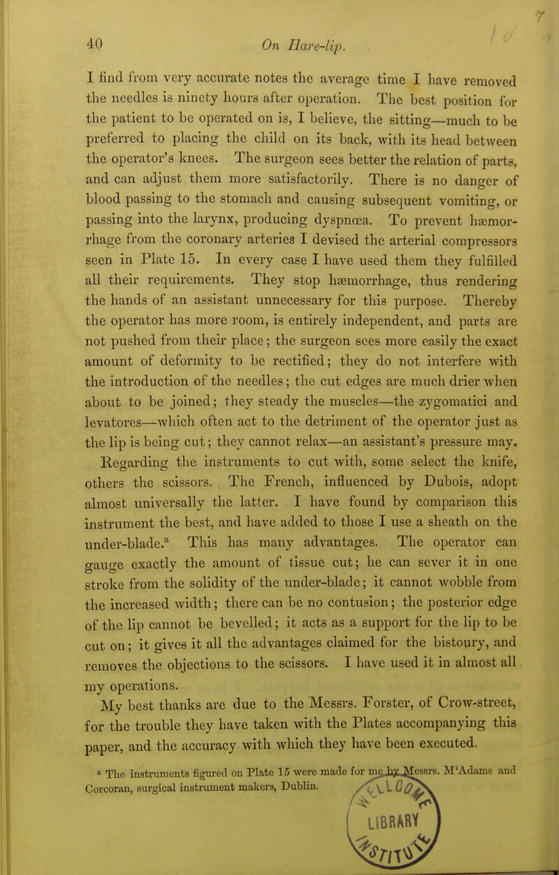 I find from very accurate notes the average time I have removed the needles is ninety hours after operation. The best position for the patient to be operated on is, I believe, the sitting—much to be preferred to placing the child on its back, with its head between the operator's knees. The surgeon sees better the relation of parts, and can adjust them more satisfactorily. There is no danger of blood passing to the stomach and causing subsequent vomiting, or passing into the larynx, producing dyspnoea. To prevent hemor- rhage from the coronary arteries I devised the arterial compressors seen in Plate 15. In every case I have used them they fulfilled all their requirements. They stop htemorrhage, thus rendering the hands of an assistant unnecessaiy for this purpose. Thereby the operator has more room, is entirely independent, and parts are not pushed from their place; the surgeon sees more easily the exact amount of deformity to be rectified; they do not interfere with the introduction of the needles; the cut edges are much drier when about to be joined; they steady the muscles—the zygomatic! and levatores—which often act to the detriment of the operator just as the lip is being cut; they cannot relax—an assistant's pressure may. Resfarding the instruments to cut with, some select the knife, others the scissors. The French, influenced by Dubois, adopt almost universally the latter. I have found by comparison this instrument the best, and have added to those I use a sheath on the under-blade.'^ This has many advantages. The operator can gauge exactly the amount of tissue cut; he can sever it in one stroke from the solidity of the under-blade; it cannot wobble from the increased width; there can be no contusion; the posterior edge of the lip cannot be bevelled; it acts as a support for the lip to be cut on; it gives it all the advantages claimed for the bistoury, and removes the objections to the scissors. I have used it in almost all my operations. My best thanks are due to the Messrs. Forster, of Crow-street, for the trouble they have taken with the Plates accompanying this paper, and the accuracy with which they have been executed. a The instruments figured on Plate 15 were made for mg,tiy.^ssrs. M'Adams and Corcoran, surgical instrument makers, Dublin. /\\X ^Oj£\