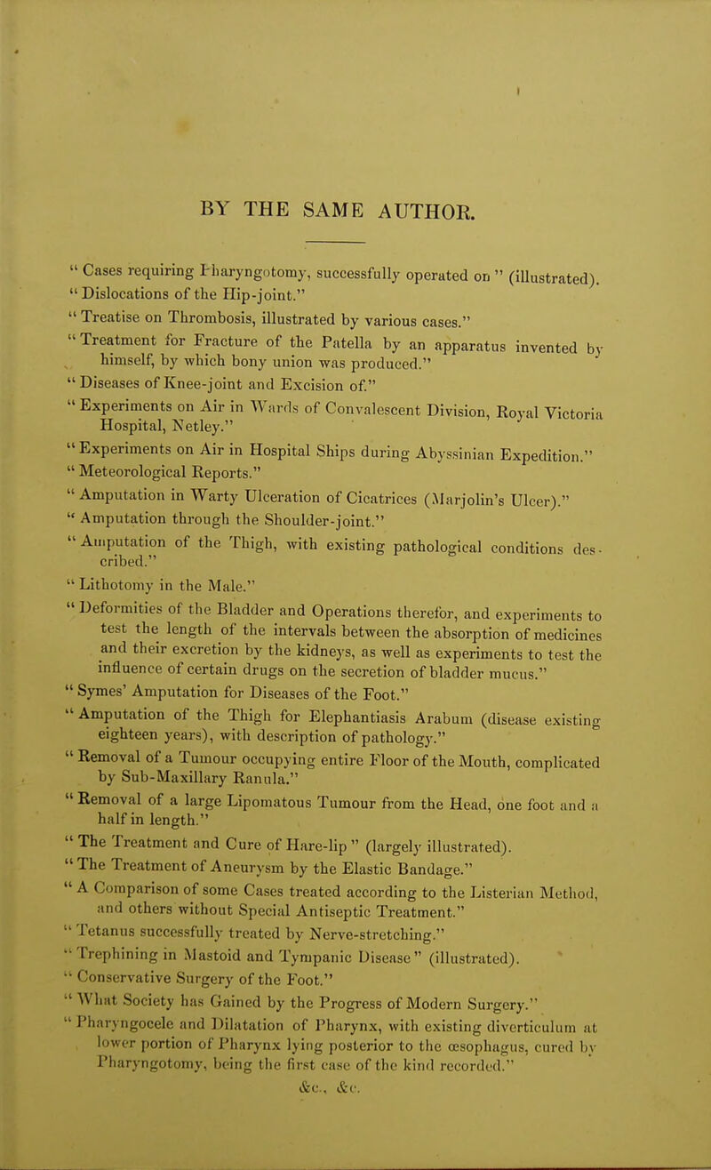 BY THE SAME AUTHOR.  Cases requiring I'liaryngutomy, successfully operated on  (illustrated). Dislocations of the Hip-joint. Treatise on Thrombosis, illustrated by various cases.  Treatment for Fracture of the Patella by an apparatus invented by himself, by which bony union was produced. Diseases of Knee-joint and Excision of.  Experiments on Air in Wnrds of Convalescent Division, Royal Victoria Hospital, Netley. Experiments on Air in Hospital Ships during Abyssinian Expedition.  Meteorological Reports. Amputation in Warty Ulceration of Cicatrices (Marjolin's Ulcer).  Amputation through the Shoulder-joint. Amputation of the Thigh, with existing pathological conditions des- cribed.  Lithotomy in the Male.  Deformities of the Bladder and Operations therefor, and experiments to test the length of the intervals between the absorption of medicines and their excretion by the kidneys, as well as experiments to test the influence of certain drugs on the secretion of bladder mucus.  Byrnes' Amputation for Diseases of the Foot.  Amputation of the Thigh for Elephantiasis Arabum (disease existing eighteen years), with description of pathology.  Removal of a Tumour occupying entire Floor of the Mouth, complicated by Sub-Maxillary Ranula.  Removal of a large Lipomatous Tumour from the Head, one foot and a half in length.  The Treatment and Cure of Hare-lip  (largely illustrated). The Treatment of Aneurysm by the Elastic Bandage.  A Comparison of some Cases treated according to the Listerian Method, and others without Special Antiseptic Treatment.  Tetanus successfully treated by Nerve-stretching. Trephining in Mastoid and Tympanic Disease (illustrated).  Conservative Surgery of the Foot.  What Society has Gained by the Progress of Modern Surgery.  Pharyngocele and Dilatation of Pharynx, with existing divcrticulutn at lower portion of Pharynx lying posterior to tiie oesophagus, cured by Pharyngotomy, being the first case of the kind recorded. &C., &C'.