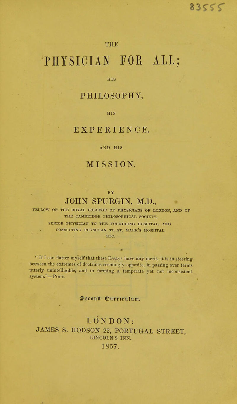 PHYSICIAN FOE ALL; HIS PHILOSOPHY, HIS EXPERIENCE, AND HIS MISSION. BY JOHN SPURGIN, M.D., FELLOW OF THE ROYAL COLLEGE OF PHYSICIANS OF LONDON, AND OF THE CAMBRIDGE PHILOSOPHICAL SOCIETY, SENIOR PHYSICIAN TO THE FOUNDLING HOSPITAL, AND CONSULTING PHYSICIAN TO ST. MARK'S HOSPITAL. ETC.  If I can flatter myself that these Essays have any merit, it is in steering between the extremes of doctrines seemingly opposite, in passing over terms utterly unintelligible,. and in forming a temperate yet not inconsistent system.—Pope. Secoufr Curriculum. LONDON: JAMES S. HODSON 22, PORTUGAL STREET, LINCOLN'S INN. 1857.