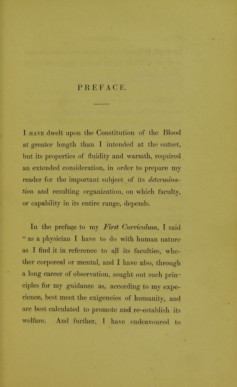 I have dwelt upon the Constitution of the Blood at greater length than I intended at the outset, but its properties of fluidity and warmth, required an extended consideration, in order to prepare my reader for the important subject of its determina- tion and resulting organization, on which faculty, or capability in its entire range, depends. In the preface to my First Curriculum, I said  as a physician I have to do with human nature as I find it in reference to all its faculties, whe- ther corporeal or mental, and I have also, through a long career of observation, sought out such prin- ciples for my guidance as, according to my expe- rience, best meet the exigencies of humanity, and are best calculated to promote and re-establish its welfare. And further, I have endeavoured fco