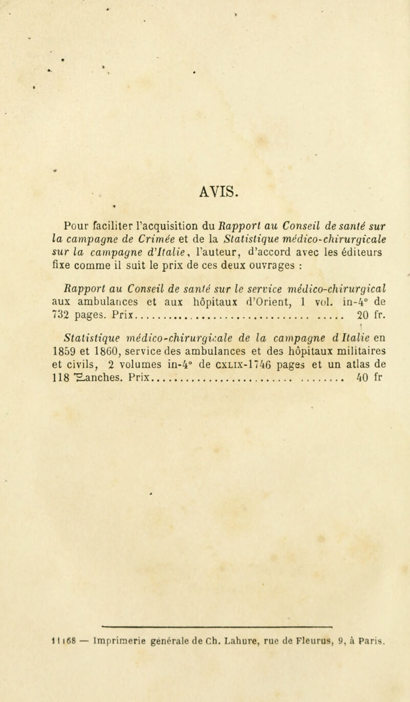 AVIS. Pour faciliter l'acquisition du Rapport au Conseil de santé sur la campagne de Crimée et de la Statistique médico-chirurgicale sur la campagne d'Italie, l'auteur, d'accord avec les éditeurs fixe comme il suit le prix de ces deux ouvrages : Rapport au Conseil de santé sur le service médico-chirurgical aux ambulances et aux hôpitaux d'Orient, 1 vol. in-4° de 732 pages. Prix 20 fr. Statistique médico'Chirurgicale de la campagne d Italie en 1859 et 1860, service des ambulances et des hôpitaux militaires et civils, 2 volumes in-4° de cxlix-1746 pages et un atlas de 118 Uanches. Prix 40 fr 11168 — Imprimerie générale de Ch. Lahure, rue de Fleurus, 9. à Paris.