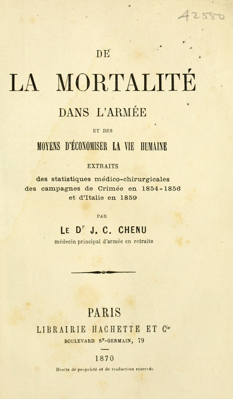 A DE LA MORTALITÉ DANS L'ARMÉE ET DES MOYENS D'ÉCONOMISER LA VIE HUMAINE EXTRAITS des statistiques médico-chirurgicales des campagnes de Crimée en 1854-1856 et d'Italie en 1859 PAR Le Dr J. C. CHENU médecin principal d'armée en retraite PARIS LIBRAIRIE HACHETTE ET G' BOULEVARD ST-GERMAIN, 79 1870 Droit» depropiieté et de traduction réservée