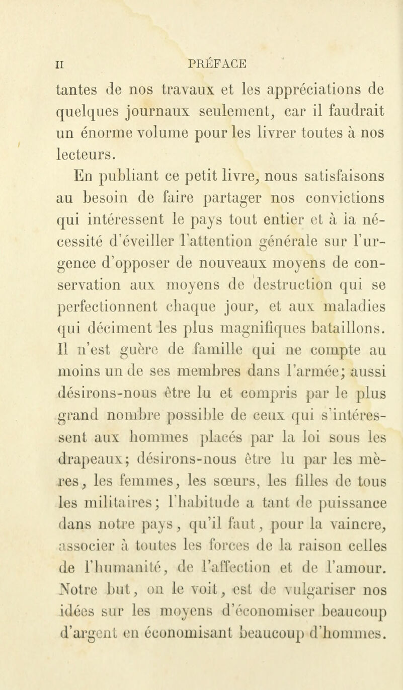 tantes de nos travaux et les appréciations de quelques journaux seulement, car il faudrait un énorme volume pour les livrer toutes à nos lecteurs. En publiant ce petit livre,, nous satisfaisons au besoin de faire partager nos convictions qui intéressent le pays tout entier et à ia né- cessité d'éveiller l'attention générale sur l'ur- gence d'opposer de nouveaux moyens de con- servation aux moyens de destruction qui se perfectionnent chaque jour, et aux maladies qui déciment les plus magnifiques bataillons. Il n'est guère de famille qui ne compte au moins un de ses membres dans l'armée; aussi désirons-nous être lu et compris par le plus grand nombre possible de ceux qui s'intéres- sent aux hommes placés par la loi sous les drapeaux; désirons-nous être lu par les mè- res, les femmes, les soeurs, les filles de tous les militaires; l'habitude a tant de puissance dans notre pays, qu'il faut, pour la vaincre, associer à toutes les forces de la raison celles de l'humanilé, de l'a lier lion et de l'amour. Notre but, on le voit, est de vulgariser nos idées sur les moyens d'économiser beaucoup d'argent en économisant beaucoup d'hommes.