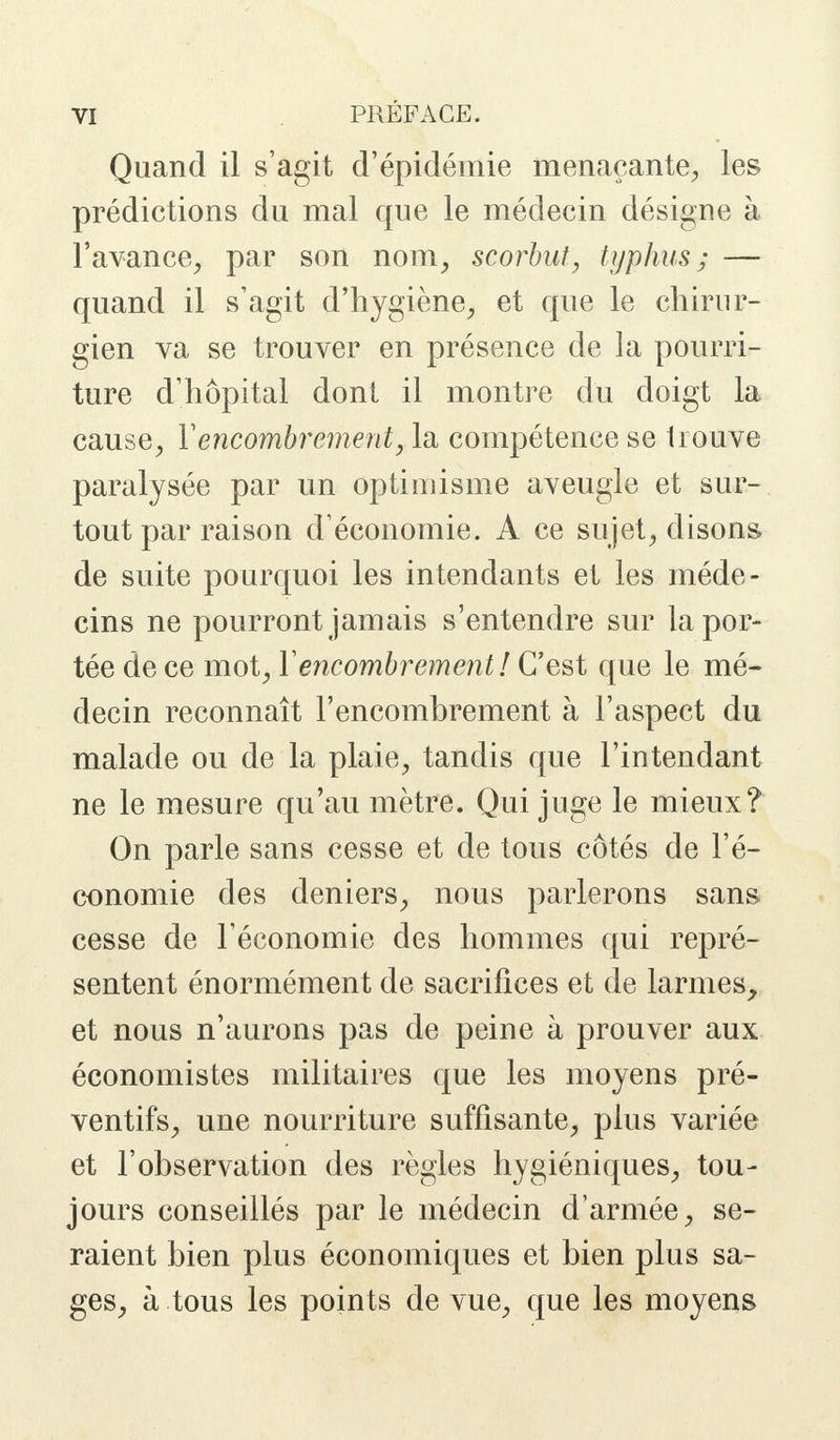 Quand il s'agit d'épidémie menaçante, les prédictions du mal que le médecin désigne à l'avance, par son nom, scorbut, typhus; — quand il s'agit d'hygiène, et que le chirur- gien va se trouver en présence de la pourri- ture d'hôpital dont il montre du doigt la cause, Y encombrement, la compétence se trouve paralysée par un optimisme aveugle et sur- tout par raison d'économie. A ce sujet, disons de suite pourquoi les intendants et les méde- cins ne pourront jamais s'entendre sur la por- tée de ce mot, Y encombrement ! C'est que le mé- decin reconnaît l'encombrement à l'aspect du malade ou de la plaie, tandis que l'intendant ne le mesure qu'au mètre. Qui juge le mieux? On parle sans cesse et de tous côtés de l'é- conomie des deniers, nous parlerons sans cesse de l'économie des hommes qui repré- sentent énormément de sacrifices et de larmes, et nous n'aurons pas de peine à prouver aux économistes militaires que les moyens pré- ventifs, une nourriture suffisante, plus variée et l'observation des règles hygiéniques, tou- jours conseillés par le médecin d'armée, se- raient bien plus économiques et bien plus sa- ges, à tous les points de vue, que les moyens