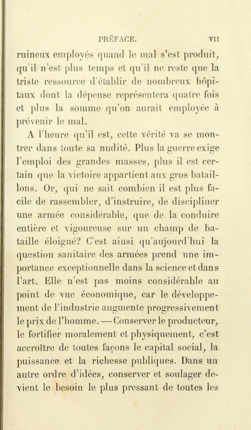 ruineux employés quand le mal s'est produit, qu'il n'est plus temps et qu'il ne reste que la triste ressource d'établir de nombreux hôpi- taux dont la dépense représentera quatre fois et plus la somme qu'on aurait employée à prévenir le mal. A l'heure qu'il est, cette vérité va se mon- trer dans toute sa nudité. Plus la guerre exige l'emploi des grandes masses, plus il est cer- tain que la victoire appartient aux gros batail- lons. Or, qui ne sait combien il est plus fa- cile de rassembler, d'instruire, de discipliner une armée considérable, que de la conduire entière et vigoureuse sur un champ de ba- taille éloigné? C'est ainsi qu'aujourd'hui la question sanitaire des armées prend une im- portance exceptionnelle dans la science et dan s l'art. Elle n'est pas moins considérable au point de vue économique, car le développe- ment de l'industrie augmente progressivement le prix de l'homme. — Conserver le producteur, le fortifier moralement et physiquement, c'est accroître de toutes façons le capital social, la puissance et la richesse publiques. Dans un autre ordre d'idées, conserver et soulager de- vient le besoin le plus pressant de toutes les