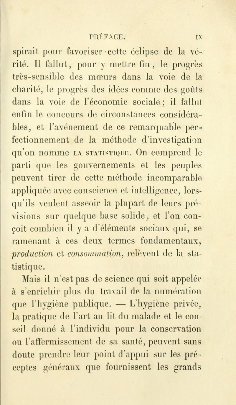 spirait pour favoriser cette éclipse de la vé- rité. Il fallut, pour y mettre fin, le progrès très-sensible des mœurs dans la voie de la charité, le progrès des idées comme des goûts dans la voie de l'économie sociale; il fallut enfin le concours de circonstances considéra- bles, et l'avènement de ce remarquable per- fectionnement de la méthode d'investigation qu'on nomme la statistique. On comprend le parti que les gouvernements et les peuples peuvent tirer de cette méthode incomparable appliquée avec conscience et intelligence, lors- qu'ils veulent asseoir la plupart de leurs pré- visions sur quelque base solide, et l'on con- çoit combien il y a d'éléments sociaux qui, se ramenant à ces deux termes fondamentaux, production et consommation, relèvent de la sta- tistique. Mais il n'est pas de science qui soit appelée à s'enrichir plus du travail de la numération que l'hygiène publique. — L'hygiène privée, la pratique de l'art au lit du malade et le con- seil donné à l'individu pour la conservation ou l'affermissement de sa santé, peuvent sans doute prendre leur point d'appui sur les pré- ceptes généraux que fournissent les grands