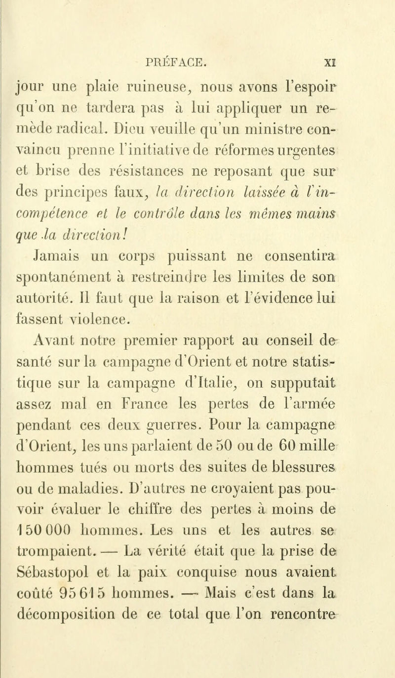 jour une plaie ruineuse, nous avons l'espoir qu'on ne tardera pas à lui appliquer un re- mède radical. Dieu veuille qu'un ministre con- vaincu prenne l'initiative de réformes urgentes et brise des résistances ne reposant que sur des principes faux, la direction laissée à l in- compétence et le contrôle dans les mêmes mains que .la direction! Jamais un corps puissant ne consentira spontanément à restreindre les limites de son autorité. 11 faut que la raison et l'évidence lui fassent violence. Avant notre premier rapport au conseil de santé sur la campagne d'Orient et notre statis- tique sur la campagne d'Italie, on supputait assez mal en France les pertes de l'armée pendant ces deux guerres. Pour la campagne d'Orient, les uns parlaient de 50 ou de 60 mille hommes tués ou morts des suites de blessures ou de maladies. D'autres ne croyaient pas pou- voir évaluer le chiffre des pertes à moins de 150 000 hommes. Les uns et les autres se trompaient. — La vérité était que la prise de Sébastopol et la paix conquise nous avaient coûté 95 615 hommes. — Mais c'est dans la décomposition de ce total que l'on rencontre