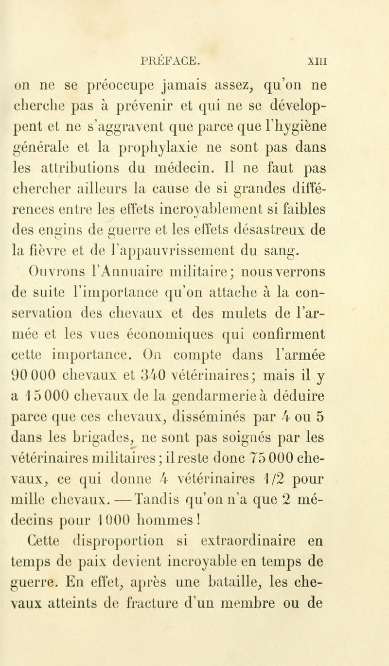 on ne se préoccupe jamais assez, qu'on ne cherche pas à prévenir et qui ne se dévelop- pent et ne s'aggravent que parce que l'hygiène générale et la prophylaxie ne sont pas dans les attributions du médecin. Il ne faut pas chercher ailleurs la cause de si grandes diffé- rences entre les effets incroyablement si faibles des engins de guerre et les effets désastreux de la fièvre et de l'appauvrissement du sang. Ouvrons l'Annuaire militaire; nous verrons de suite l'importance qu'on attache à la con- servation des chevaux et des mulets de l'ar- mée et les vues économiques qui confirment cette importance. On compte dans l'armée 00 000 chevaux et 340 vétérinaires; mais il y a 15 000 chevaux de la gendarmerie à déduire parce que ces chevaux, disséminés par 4 ou 5 dans les brigades, ne sont pas soignés par les vétérinaires militaires ; il reste donc 75 000 che- vaux, ce qui donne 4 vétérinaires 1/2 pour mille chevaux. —Tandis qu'on n'a que 2 mé- decins pour 1000 hommes! Cette disproportion si extraordinaire en temps de paix de\ ient incroyable en temps de guerre. En effet, après une bataille, les che- vaux atteints de fracture d'un membre ou de