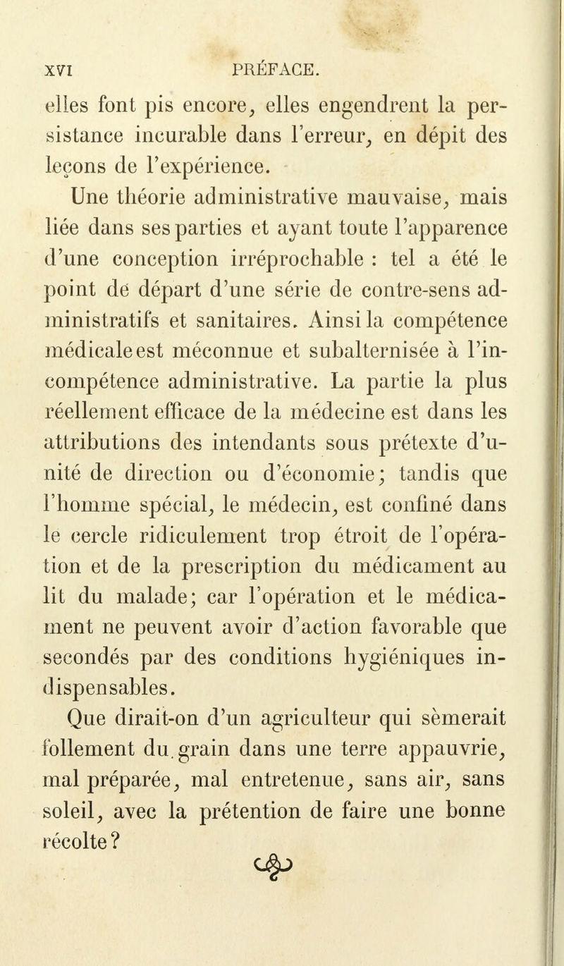 elles font pis encore, elles engendrent la per- sistance incurable dans l'erreur, en dépit des leçons de l'expérience. Une théorie administrative mauvaise, mais liée dans ses parties et ayant toute l'apparence d'une conception irréprochable : tel a été le point dé départ d'une série de contre-sens ad- ministratifs et sanitaires. Ainsi la compétence médicale est méconnue et subalternisée à l'in- compétence administrative. La partie la plus réellement efficace de la médecine est dans les attributions des intendants sous prétexte d'u- nité de direction ou d'économie; tandis que l'homme spécial, le médecin, est confiné dans le cercle ridiculement trop étroit de l'opéra- tion et de la prescription du médicament au lit du malade; car l'opération et le médica- ment ne peuvent avoir d'action favorable que secondés par des conditions hygiéniques in- dispensables. Que dirait-on d'un agriculteur qui sèmerait follement du. grain dans une terre appauvrie, mal préparée, mal entretenue, sans air, sans soleil, avec la prétention de faire une bonne récolte ?