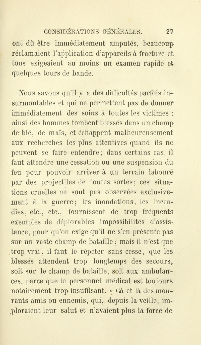 ont dû être immédiatement amputés, beaucoup réclamaient l'application d'appareils à fracture et tous exigeaient au moins un examen rapide et quelques tours de bande. Nous savons qu'il y a des difficultés parfois in- surmontables et qui ne permettent pas de donner immédiatement des soins à toutes les victimes : ainsi des hommes tombent blessés dans un champ de blé, de maïs, et échappent malheureusement aux recherches les plus attentives quand ils ne peuvent se faire entendre; dans certains cas, il faut attendre une cessation ou une suspension du feu pour pouvoir arriver à un terrain labouré par des projectiles de toutes sortes; ces situa- tions cruelles ne sont pas observées exclusive- ment à la guerre; les inondations, les incen- dies, etc., etc., fournissent de trop fréquents exemples de déplorables impossibilités d'assis- tance, pour qu'on exige qu'il ne s'en présente pas sur un vaste champ de bataille ; mais il n'est que .trop vrai, il faut le répéter sans cesse, que les blessés attendent trop longtemps des secours, soit sur le champ de bataille, soit aux ambulan- ces, parce que le personnel médical est toujours notoirement trop insuffisant. « Gà et là des mou- rants amis ou ennemis, qui, depuis la veille, im- ploraient leur salut et n'avaient plus la force de