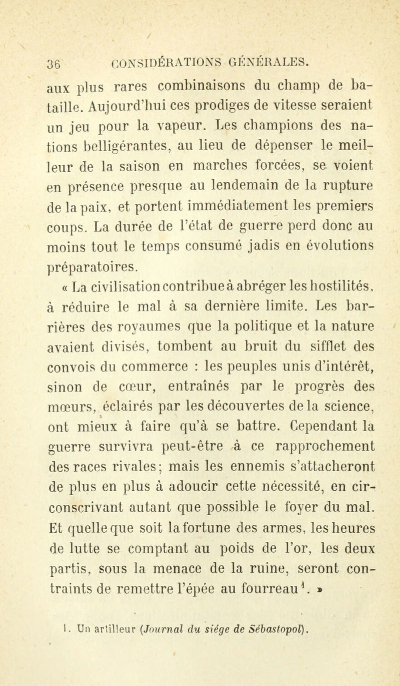 aux plus rares combinaisons du champ de ba- taille. Aujourd'hui ces prodiges de vitesse seraient un jeu pour la vapeur. Les champions des na- tions belligérantes, au lieu de dépenser le meil- leur de la saison en marches forcées, se voient en présence presque au lendemain de la rupture de la paix, et portent immédiatement les premiers coups. La durée de l'état de guerre perd donc au moins tout le temps consumé jadis en évolutions préparatoires. « La civilisation contribue à abréger les hostilités, à réduire le mal à sa dernière limite. Les bar- rières des royaumes que la politique et la nature avaient divisés, tombent au bruit du sifflet des convois du commerce : les peuples unis d'intérêt, sinon de cœur, entraînés par le progrès des mœurs, éclairés par les découvertes delà science, ont mieux à faire qu'à se battre. Cependant la guerre survivra peut-être à ce rapprochement des races rivales ; mais les ennemis s'attacheront de plus en plus à adoucir cette nécessité, en cir- conscrivant autant que possible le foyer du mal. Et quelle que soit la fortune des armes, les heures de lutte se comptant au poids de l'or, les deux partis, sous la menace de la ruine, seront con- traints de remettre l'épée au fourreau » 1. Un artilleur (Journal du siège de Sébastopol).