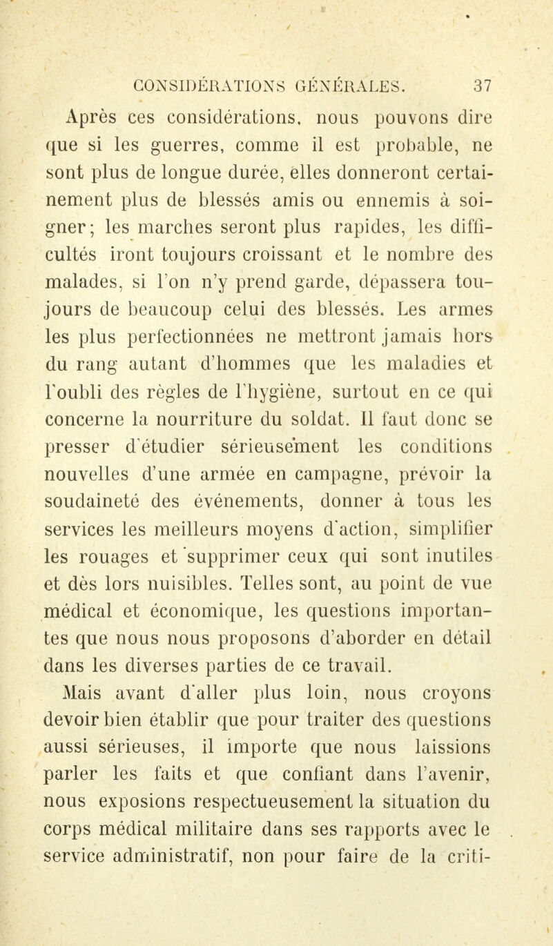 Après ces considérations, nous pouvons dire que si les guerres, comme il est probable, ne sont plus de longue durée, elles donneront certai- nement plus de blessés amis ou ennemis à soi- gner; les marches seront plus rapides, les diffi- cultés iront toujours croissant et le nombre des malades, si l'on n'y prend garde, dépassera tou- jours de beaucoup celui des blessés. Les armes les plus perfectionnées ne mettront jamais hors du rang autant d'hommes que les maladies et l'oubli des règles de l'hygiène, surtout en ce qui concerne la nourriture du soldat. 11 faut donc se presser d'étudier sérieusement les conditions nouvelles d'une armée en campagne, prévoir la soudaineté des événements, donner à tous les services les meilleurs moyens d'action, simplifier les rouages et supprimer ceux qui sont inutiles et dès lors nuisibles. Telles sont, au point de vue médical et économique, les questions importan- tes que nous nous proposons d'aborder en détail dans les diverses parties de ce travail. Mais avant d'aller plus loin, nous croyons devoir bien établir que pour traiter des questions aussi sérieuses, il importe que nous laissions parler les faits et que confiant dans l'avenir, nous exposions respectueusement la situation du corps médical militaire dans ses rapports avec le service administratif, non pour faire de la criti-