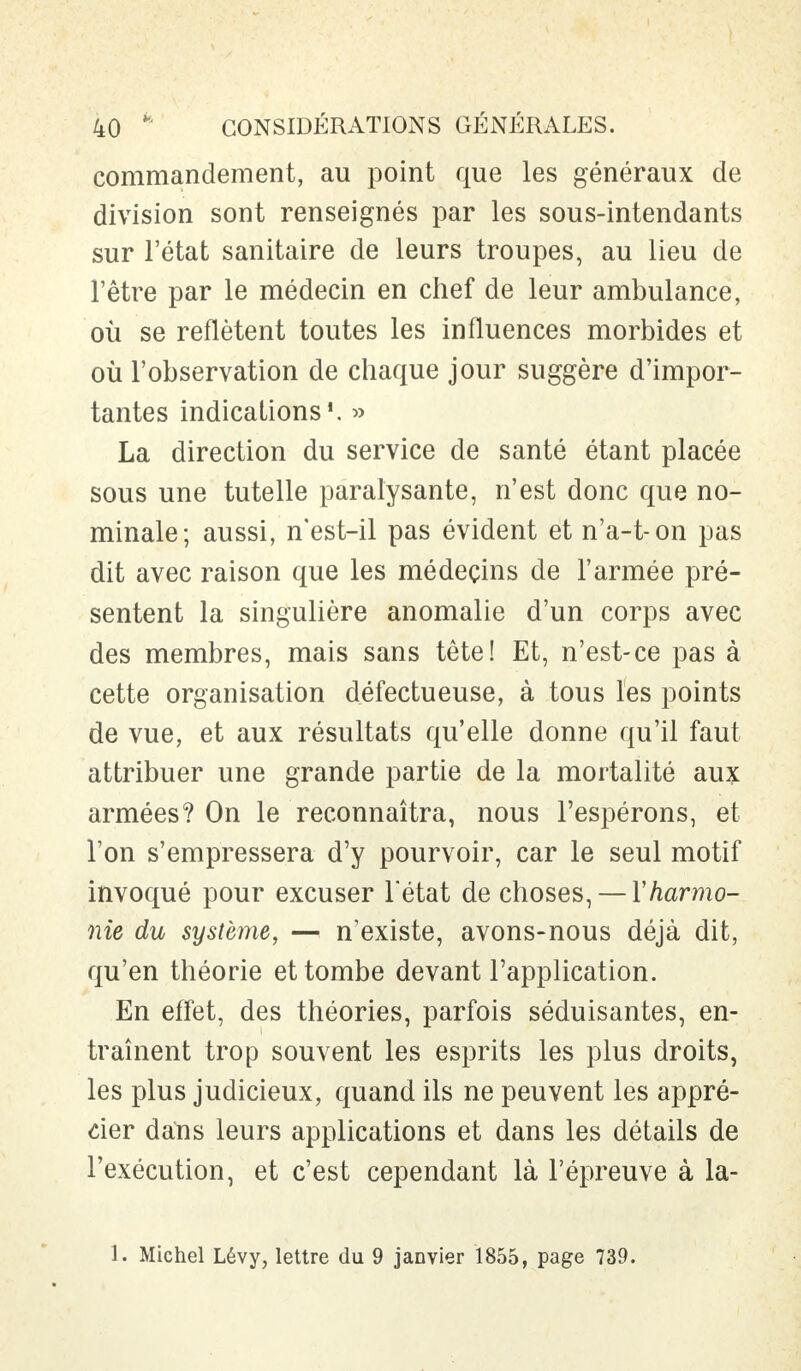 commandement, au point que les généraux de division sont renseignés par les sous-intendants sur l'état sanitaire de leurs troupes, au lieu de l'être par le médecin en chef de leur ambulance, où se reflètent toutes les influences morbides et où l'observation de chaque jour suggère d'impor- tantes indications1. » La direction du service de santé étant placée sous une tutelle paralysante, n'est donc que no- minale; aussi, n'est-il pas évident et n'a-t-on pas dit avec raison que les médecins de l'armée pré- sentent la singulière anomalie d'un corps avec des membres, mais sans tête! Et, n'est-ce pas à cette organisation défectueuse, à tous les points de vue, et aux résultats qu'elle donne qu'il faut attribuer une grande partie de la mortalité aux armées? On le reconnaîtra, nous l'espérons, et l'on s'empressera d'y pourvoir, car le seul motif invoqué pour excuser l'état de choses, — Y harmo- nie du système, — n'existe, avons-nous déjà dit, qu'en théorie et tombe devant l'application. En effet, des théories, parfois séduisantes, en- traînent trop souvent les esprits les plus droits, les plus judicieux, quand ils ne peuvent les appré- cier dans leurs applications et dans les détails de l'exécution, et c'est cependant là l'épreuve à la- 1. Michel Lévy, lettre du 9 janvier 1855, page 739.