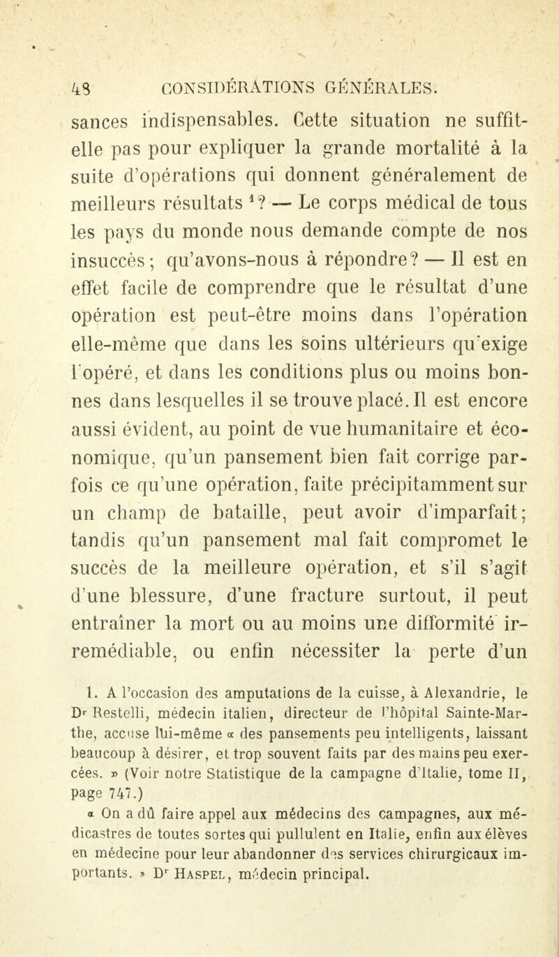 sances indispensables. Cette situation ne suffit- elle pas pour expliquer la grande mortalité à la suite d'opérations qui donnent généralement de meilleurs résultats *?— Le corps médical de tous les pays du monde nous demande compte de nos insuccès ; qu'avons-nous à répondre? — Il est en effet facile de comprendre que le résultat d'une opération est peut-être moins dans l'opération elle-même que dans les soins ultérieurs qu'exige l'opéré, et dans les conditions plus ou moins bon- nes dans lesquelles il se trouve placé. Il est encore aussi évident, au point de vue humanitaire et éco- nomique, qu'un pansement bien fait corrige par- fois ce qu'une opération, faite précipitamment sur un champ de bataille, peut avoir d'imparfait; tandis qu'un pansement mal fait compromet le succès de la meilleure opération, et s'il s'agit d'une blessure, d'une fracture surtout, il peut entraîner la mort ou au moins une difformité ir- rémédiable, ou enfin nécessiter la perte d'un 1. A l'occasion des amputations de la cuisse, à Alexandrie, le Dr Restelli, médecin italien, directeur de l'hôpital Sainte-Mar- the, accuse lui-même « des pansements peu intelligents, laissant beaucoup à désirer, et trop souvent faits par des mains peu exer- cées. » (Voir notre Statistique de la campagne d'Italie, tome II, page 747.) a On a dû faire appel aux médecins des campagnes, aux mé- dicastres de toutes sortes qui pullulent en Italie, enfin aux élèves en médecine pour leur abandonner d?s services chirurgicaux im- portants. » Dr Haspel, médecin principal.