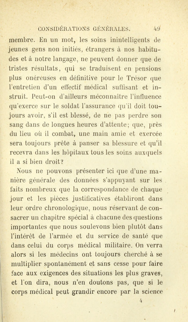 membre. En un mot, les soins inintelligents de jeunes gens non initiés, étrangers à nos habitu- des et à notre langage, ne peuvent donner que de tristes résultats, qui se traduisent en pensions plus onéreuses en définitive pour le Trésor que l'entretien d'un effectif médical suffisant et in- struit. Peut-on d'ailleurs méconnaître l'influence qu'exerce sur le soldat l'assurance qu'il doit tou- jours avoir, s'il est blessé, de ne pas perdre son sang dans de longues heures d'attente; que, près du lieu où il combat, une main amie et exercée sera toujours prête à panser sa blessure et qu'il recevra dans les hôpitaux tous les soins auxquels il a si bien droit? Nous ne pouvons présenter ici que d'une ma- nière générale des données s'appuyant sur les faits nombreux que la correspondance de chaque jour et les pièces justificatives établiront dans leur ordre chronologique, nous réservant de con- sacrer un chapitre spécial à chacune des questions importantes que nous soulevons bien plutôt dans l'intérêt de l'armée et du service de santé que dans celui du corps médical militaire. On verra alors si les médecins ont toujours cherché à se multiplier spontanément et sans cesse pour faire face aux exigences des situations les plus graves, et l'on dira, nous n'en doutons pas, que si le corps médical peut grandir encore par la science 4