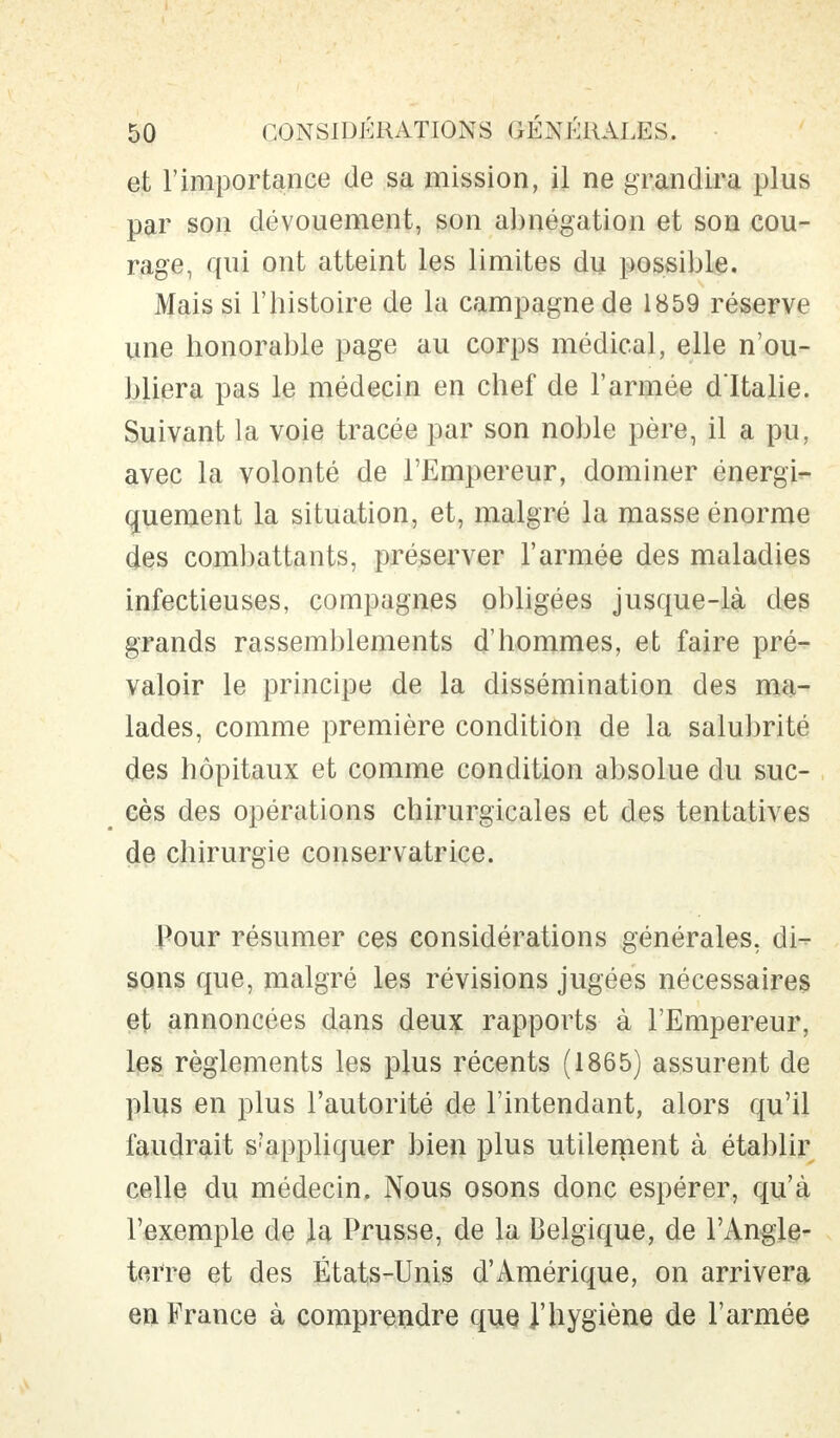 et l'importance de sa mission, il ne grandira plus par son dévouement, son abnégation et son cou- rage, qui ont atteint les limites du possible. Mais si l'histoire de la campagne de 1859 réserve une honorable page au corps médical, elle n'ou- bliera pas le médecin en chef de l'armée d ltalie. Suivant la voie tracée par son noble père, il a pu, avec la volonté de l'Empereur, dominer énergi- quement la situation, et, malgré la masse énorme des combattants, préserver l'armée des maladies infectieuses, compagnes obligées jusque-là des grands rassemblements d'hommes, et faire pré- valoir le principe de la dissémination des ma- lades, comme première condition de la salubrité des hôpitaux et comme condition absolue du suc- cès des opérations chirurgicales et des tentatives de chirurgie conservatrice. Pour résumer ces considérations générales, di- sons que, malgré les révisions jugées nécessaires et annoncées dans deux rapports à l'Empereur, les règlements les plus récents (1865) assurent de plus en plus l'autorité de l'intendant, alors qu'il faudrait s?appliquer bien plus utilement à établir celle du médecin. Nous osons donc espérer, qu'à l'exemple de la Prusse, de la Belgique, de l'Angle- terre et des États-Unis d'Amérique, on arrivera en France à comprendre que l'hygiène de l'armée