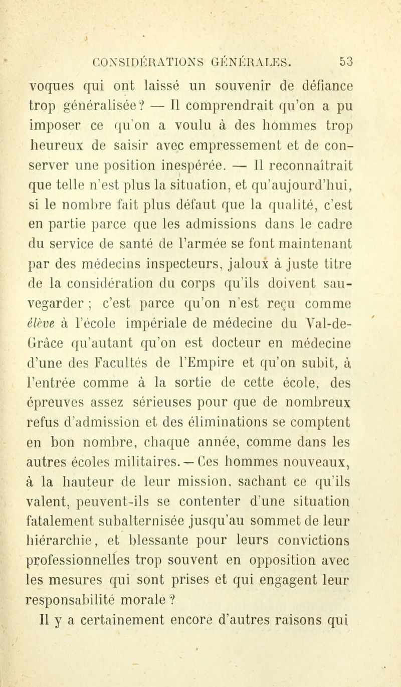 voques qui ont laissé un souvenir de défiance trop généralisée ? — Il comprendrait qu'on a pu imposer ce qu'on a voulu à des hommes trop heureux de saisir avec empressement et de con- server une position inespérée. — Il reconnaîtrait que telle n'est plus la situation, et qu'aujourd'hui, si le nombre fait plus défaut que la qualité, c'est en partie parce que les admissions dans le cadre du service de santé de l'armée se font maintenant par des médecins inspecteurs, jaloux à juste titre de la considération du corps qu'ils doivent sau- vegarder ; c'est parce qu'on n'est reçu comme élève à l'école impériale de médecine du Val-de- Grâce qu'autant qu'on est docteur en médecine d'une des Facultés de l'Empire et qu'on subit, à l'entrée comme à la sortie de cette école, des épreuves assez sérieuses pour que de nombreux refus d'admission et des éliminations se comptent en bon nombre, chaque année, comme dans les autres écoles militaires. — Ces hommes nouveaux, à la hauteur de leur mission, sachant ce qu'ils valent, peuvent-ils se contenter d'une situation fatalement subalternisée jusqu'au sommet de leur hiérarchie, et blessante pour leurs convictions professionnelles trop souvent en opposition avec les mesures qui sont prises et qui engagent leur responsabilité morale ? Il y a certainement encore d'autres raisons qui