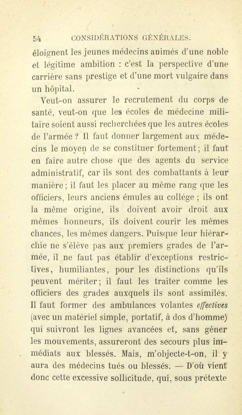 éloignent les jeunes médecins animés d'une noble et légitime ambition : c'est la perspective d'une carrière sans prestige et d'une mort vulgaire dans un hôpital. Veut-on assurer le recrutement du corps de santé, veut-on que les écoles de médecine mili- taire soient aussi recherchées que les autres écoles de l'armée ? Il faut donner largement aux méde- cins le moyen de se constituer fortement ; il faut en faire autre chose que des agents du service administratif, car ils sont des combattants à leur manière ; il faut les placer au même rang que les officiers, leurs anciens émules au collège ; ils ont la même origine, ils doivent avoir droit aux mêmes honneurs, ils doivent courir les mêmes chances, les mêmes dangers. Puisque leur hiérar- chie ne s'élève pas aux premiers grades de l'ar- mée, il ne faut pas établir d'exceptions restric- tives, humiliantes, pour les distinctions qu'ils peuvent mériter; il faut les traiter comme les officiers des grades auxquels ils sont assimilés. Il faut former des ambulances volantes effectives (avec un matériel simple, portatif, à dos d'homme) qui suivront les lignes avancées et, sans gêner les mouvements, assureront des secours plus im- médiats aux blessés. Mais, m'objecte-t-on, il y aura des médecins tués ou blessés. — D'où vient donc cette excessive sollicitude, qui, sous prétexte