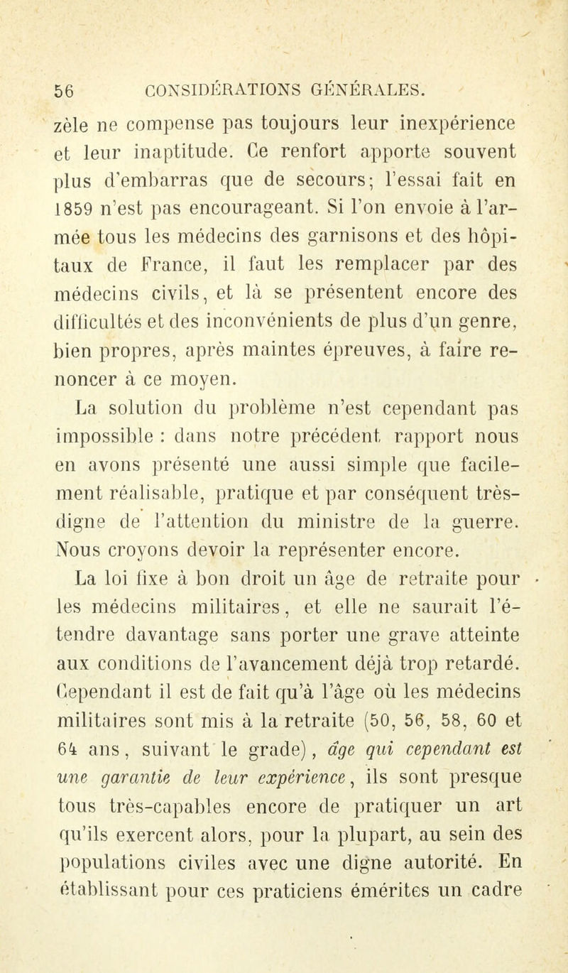 zèle ne compense pas toujours leur inexpérience et leur inaptitude. Ce renfort apporte souvent plus d'embarras que de secours; l'essai fait en 1859 n'est pas encourageant. Si l'on envoie à l'ar- mée tous les médecins des garnisons et des hôpi- taux de France, il faut les remplacer par des médecins civils, et là se présentent encore des difficultés et des inconvénients de plus d'un genre, bien propres, après maintes épreuves, à faire re- noncer à ce moyen. La solution du problème n'est cependant pas impossible : dans notre précédent rapport nous en avons présenté une aussi simple que facile- ment réalisable, pratique et par conséquent très- digne de l'attention du ministre de la guerre. Nous croyons devoir la représenter encore. La loi fixe à bon droit un âge de retraite pour • les médecins militaires, et elle ne saurait l'é- tendre davantage sans porter une grave atteinte aux conditions de l'avancement déjà trop retardé. Cependant il est de fait qu'à l'âge où les médecins militaires sont mis à la retraite (50, 56, 58, 60 et 64 ans, suivant le grade), âge qui cependant est une garantie de leur expérience, ils sont presque tous très-capables encore de pratiquer un art qu'ils exercent alors, pour la plupart, au sein des populations civiles avec une digne autorité. En établissant pour ces praticiens émérites un cadre