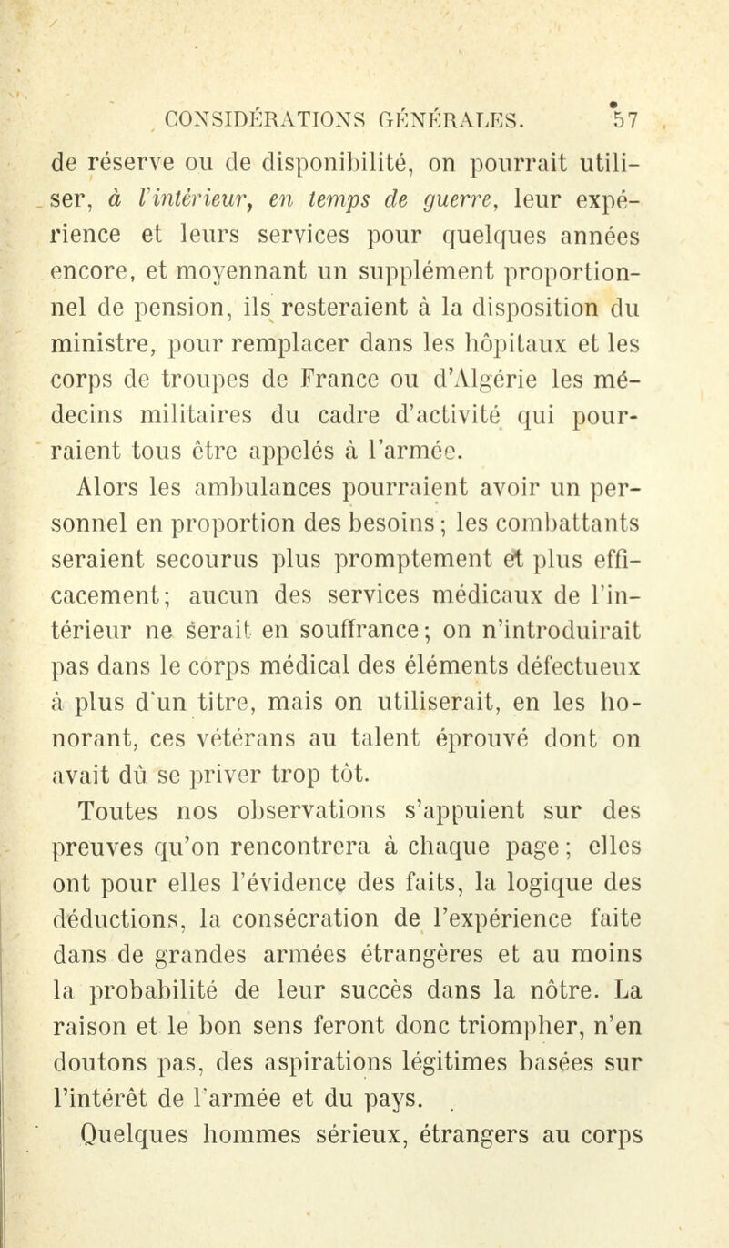 de réserve ou de disponibilité, on pourrait utili- ser, à Vintèrieur, en temps de guerre, leur expé- rience et leurs services pour quelques années encore, et moyennant un supplément proportion- nel de pension, ils resteraient à la disposition du ministre, pour remplacer dans les hôpitaux et les corps de troupes de France ou d'Algérie les mé- decins militaires du cadre d'activité qui pour- raient tous être appelés à l'armée. Alors les ambulances pourraient avoir un per- sonnel en proportion des besoins ; les combattants seraient secourus plus promptement et plus effi- cacement; aucun des services médicaux de l'in- térieur ne serait en souffrance ; on n'introduirait pas dans le corps médical des éléments défectueux à plus d'un titre, mais on utiliserait, en les ho- norant, ces vétérans au talent éprouvé dont on avait dû se priver trop tôt. Toutes nos observations s'appuient sur des preuves qu'on rencontrera à chaque page ; elles ont pour elles l'évidence des faits, la logique des déductions, la consécration de l'expérience faite dans de grandes armées étrangères et au moins la probabilité de leur succès dans la nôtre. La raison et le bon sens feront donc triompher, n'en doutons pas, des aspirations légitimes basées sur l'intérêt de l'armée et du pays. Quelques hommes sérieux, étrangers au corps