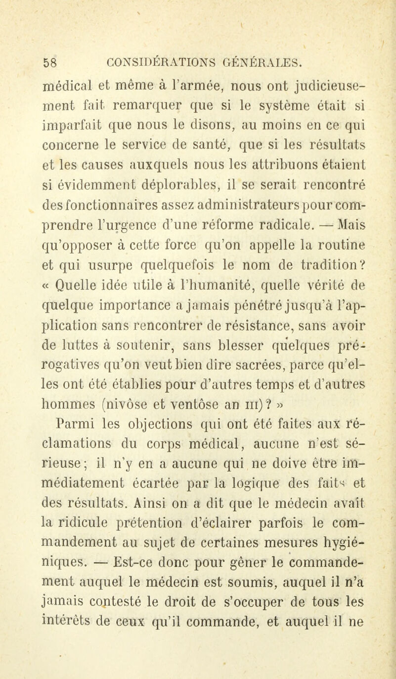 médical et même à l'armée, nous ont judicieuse- ment fait remarquer que si le système était si imparfait que nous le disons, au moins en ce qui concerne le service de santé, que si les résultats et les causes auxquels nous les attribuons étaient si évidemment déplorables, il se serait rencontré des fonctionnaires assez administrateurs pour com- prendre l'urgence d'une réforme radicale. — Mais qu'opposer à cette force qu'on appelle la routine et qui usurpe quelquefois le nom de tradition? « Quelle idée utile à l'humanité, quelle vérité de quelque importance a jamais pénétré jusqu'à l'ap- plication sans rencontrer de résistance, sans avoir de luttes à soutenir, sans blesser quelques pré- rogatives qu'on veut bien dire sacrées, parce qu'el- les ont été établies pour d'autres temps et d'autres hommes (nivôse et ventôse an ni) ? » Parmi les objections qui ont été faites aux ré- clamations du corps médical, aucune n'est sé- rieuse ; il n'y en a aucune qui ne doive être im- médiatement écartée par la logique des faits et des résultats. Ainsi on a dit que le médecin avait la ridicule prétention d'éclairer parfois le com- mandement au sujet de certaines mesures hygié- niques. — Est-ce donc pour gêner le commande- ment auquel le médecin est soumis, auquel il n'a jamais contesté le droit de s'occuper de tous les intérêts de ceux qu'il commande, et auquel il ne