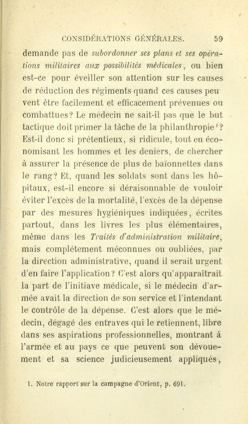 demande pas de subordonner ses plans et ses opéra- tions militaires aux possibilités médicales, ou bien est-ce pour éveiller son attention sur les causes de réduction des régiments quand ces causes peu vent être facilement et efficacement prévenues ou combattues? Le médecin ne sait-il pas que le but tactique doit primer la tâche de la philanthropie1 ? Est-il donc si prétentieux, si ridicule, tout en éco- nomisant les hommes et les deniers, de chercher à assurer la présence de plus de baïonnettes dans le rang? Et, quand les soldats sont dans les hô- pitaux, est-il encore si déraisonnable de vouloir éviter l'excès de la mortalité, l'excès de la dépense par des mesures hygiéniques indiquées, écrites partout, dans les livres les plus élémentaires, même dans les Traités d'administration militaire, mais complètement méconnues ou oubliées, par la direction administrative, quand il serait urgent d'en faire l'application? C'est alors qu'apparaîtrait la part de l'initiave médicale, si le médecin d'ar- mée avait la direction de son service et l'intendant le contrôle de la dépense. C'est alors que le mé- decin, dégagé des entraves qui le retiennent, libre dans ses aspirations professionnelles, montrant à l'armée et au pays ce que peuvent son dévoue- ment et sa science judicieusement appliqués, 1. Notre rapport sur la campagne d'Orient, p. 691.